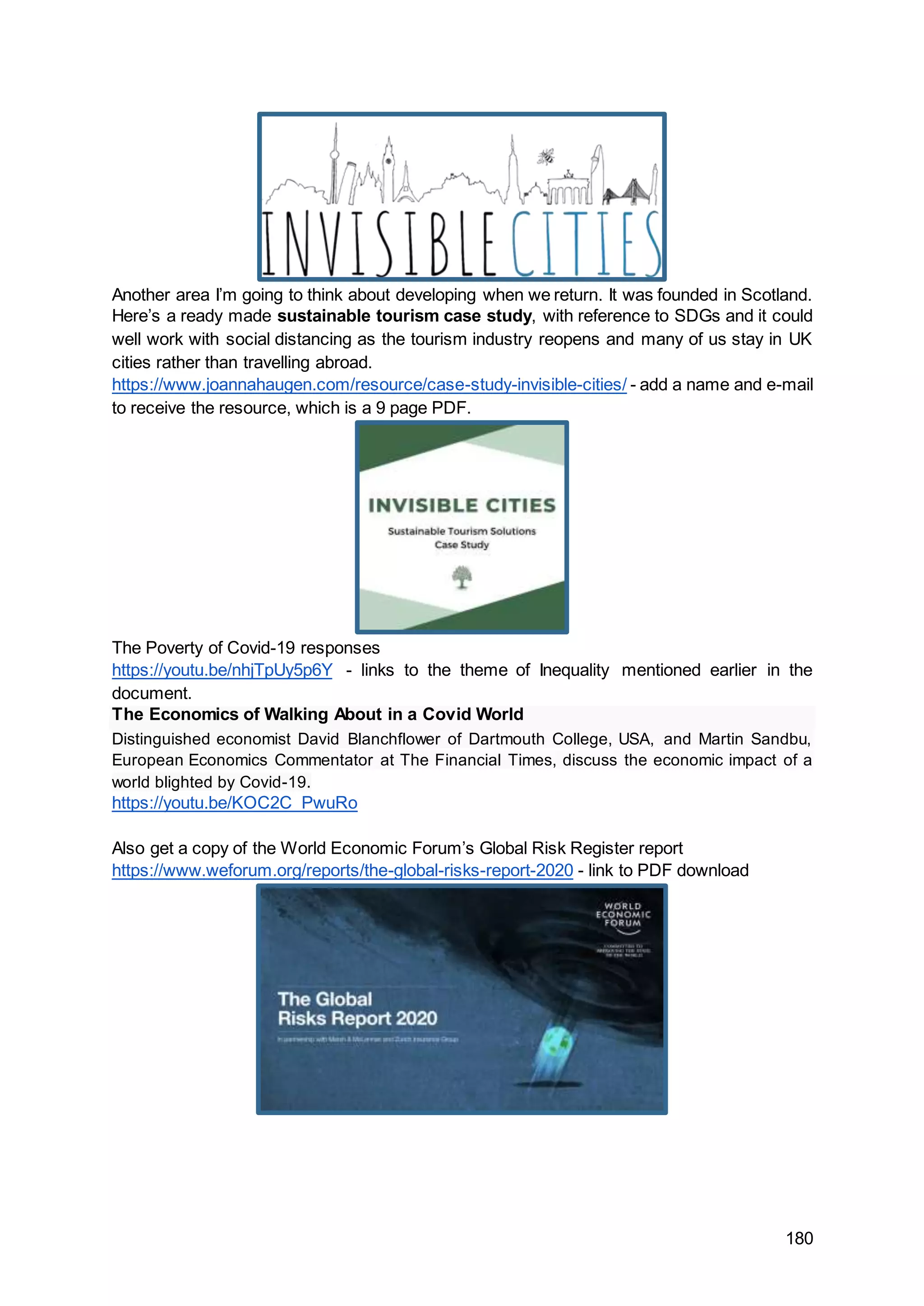 180
Another area I’m going to think about developing when we return. It was founded in Scotland.
Here’s a ready made sustainable tourism case study, with reference to SDGs and it could
well work with social distancing as the tourism industry reopens and many of us stay in UK
cities rather than travelling abroad.
https://www.joannahaugen.com/resource/case-study-invisible-cities/ - add a name and e-mail
to receive the resource, which is a 9 page PDF.
The Poverty of Covid-19 responses
https://youtu.be/nhjTpUy5p6Y - links to the theme of Inequality mentioned earlier in the
document.
The Economics of Walking About in a Covid World
Distinguished economist David Blanchflower of Dartmouth College, USA, and Martin Sandbu,
European Economics Commentator at The Financial Times, discuss the economic impact of a
world blighted by Covid-19.
https://youtu.be/KOC2C_PwuRo
Also get a copy of the World Economic Forum’s Global Risk Register report
https://www.weforum.org/reports/the-global-risks-report-2020 - link to PDF download
 
