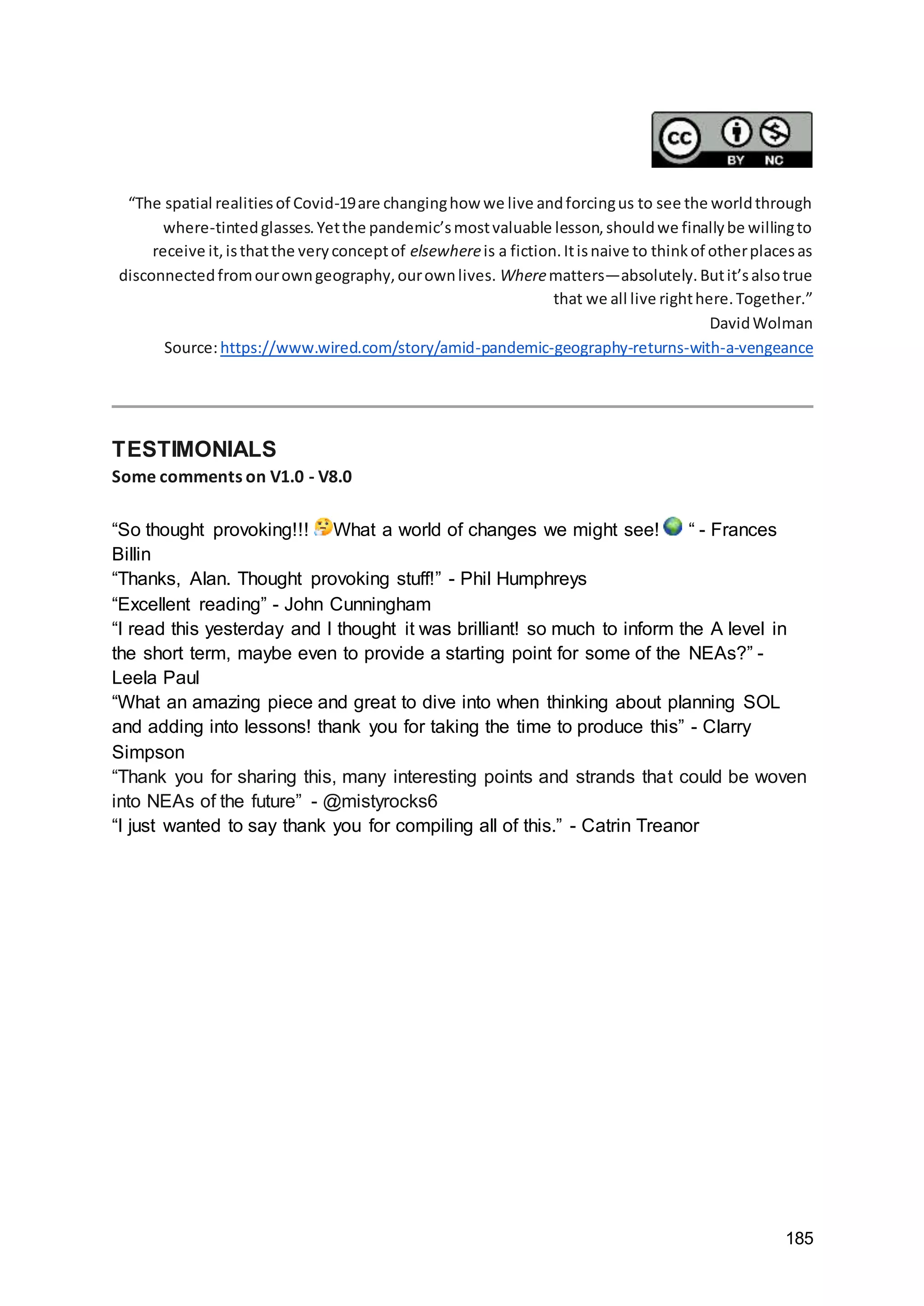 185
“The spatial realitiesof Covid-19are changinghow we live andforcingus to see the worldthrough
where-tintedglasses.Yetthe pandemic’smostvaluable lesson,shouldwe finallybe willingto
receive it,isthatthe veryconceptof elsewhereis a fiction.Itisnaive to thinkof otherplacesas
disconnectedfromourowngeography,ourownlives. Wherematters—absolutely.Butit’salsotrue
that we all live righthere.Together.”
DavidWolman
Source:https://www.wired.com/story/amid-pandemic-geography-returns-with-a-vengeance
TESTIMONIALS
Some comments on V1.0 - V8.0
“So thought provoking!!! What a world of changes we might see! “ - Frances
Billin
“Thanks, Alan. Thought provoking stuff!” - Phil Humphreys
“Excellent reading” - John Cunningham
“I read this yesterday and I thought it was brilliant! so much to inform the A level in
the short term, maybe even to provide a starting point for some of the NEAs?” -
Leela Paul
“What an amazing piece and great to dive into when thinking about planning SOL
and adding into lessons! thank you for taking the time to produce this” - Clarry
Simpson
“Thank you for sharing this, many interesting points and strands that could be woven
into NEAs of the future” - @mistyrocks6
“I just wanted to say thank you for compiling all of this.” - Catrin Treanor
 