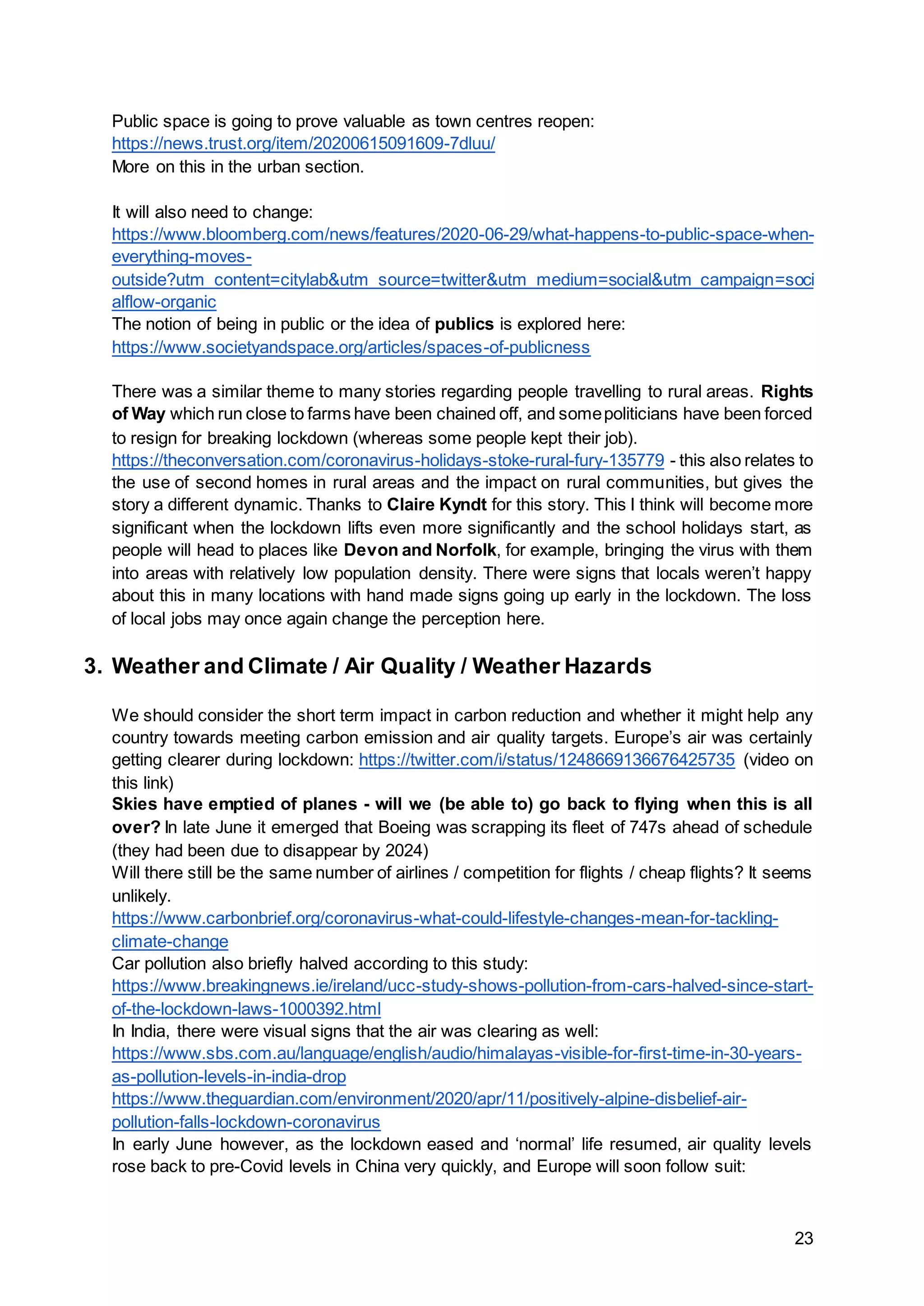 23
Public space is going to prove valuable as town centres reopen:
https://news.trust.org/item/20200615091609-7dluu/
More on this in the urban section.
It will also need to change:
https://www.bloomberg.com/news/features/2020-06-29/what-happens-to-public-space-when-
everything-moves-
outside?utm_content=citylab&utm_source=twitter&utm_medium=social&utm_campaign=soci
alflow-organic
The notion of being in public or the idea of publics is explored here:
https://www.societyandspace.org/articles/spaces-of-publicness
There was a similar theme to many stories regarding people travelling to rural areas. Rights
of Way which run close to farms have been chained off, and somepoliticians have been forced
to resign for breaking lockdown (whereas some people kept their job).
https://theconversation.com/coronavirus-holidays-stoke-rural-fury-135779 - this also relates to
the use of second homes in rural areas and the impact on rural communities, but gives the
story a different dynamic. Thanks to Claire Kyndt for this story. This I think will become more
significant when the lockdown lifts even more significantly and the school holidays start, as
people will head to places like Devon and Norfolk, for example, bringing the virus with them
into areas with relatively low population density. There were signs that locals weren’t happy
about this in many locations with hand made signs going up early in the lockdown. The loss
of local jobs may once again change the perception here.
3. Weather and Climate / Air Quality / Weather Hazards
We should consider the short term impact in carbon reduction and whether it might help any
country towards meeting carbon emission and air quality targets. Europe’s air was certainly
getting clearer during lockdown: https://twitter.com/i/status/1248669136676425735 (video on
this link)
Skies have emptied of planes - will we (be able to) go back to flying when this is all
over? In late June it emerged that Boeing was scrapping its fleet of 747s ahead of schedule
(they had been due to disappear by 2024)
Will there still be the same number of airlines / competition for flights / cheap flights? It seems
unlikely.
https://www.carbonbrief.org/coronavirus-what-could-lifestyle-changes-mean-for-tackling-
climate-change
Car pollution also briefly halved according to this study:
https://www.breakingnews.ie/ireland/ucc-study-shows-pollution-from-cars-halved-since-start-
of-the-lockdown-laws-1000392.html
In India, there were visual signs that the air was clearing as well:
https://www.sbs.com.au/language/english/audio/himalayas-visible-for-first-time-in-30-years-
as-pollution-levels-in-india-drop
https://www.theguardian.com/environment/2020/apr/11/positively-alpine-disbelief-air-
pollution-falls-lockdown-coronavirus
In early June however, as the lockdown eased and ‘normal’ life resumed, air quality levels
rose back to pre-Covid levels in China very quickly, and Europe will soon follow suit:
 