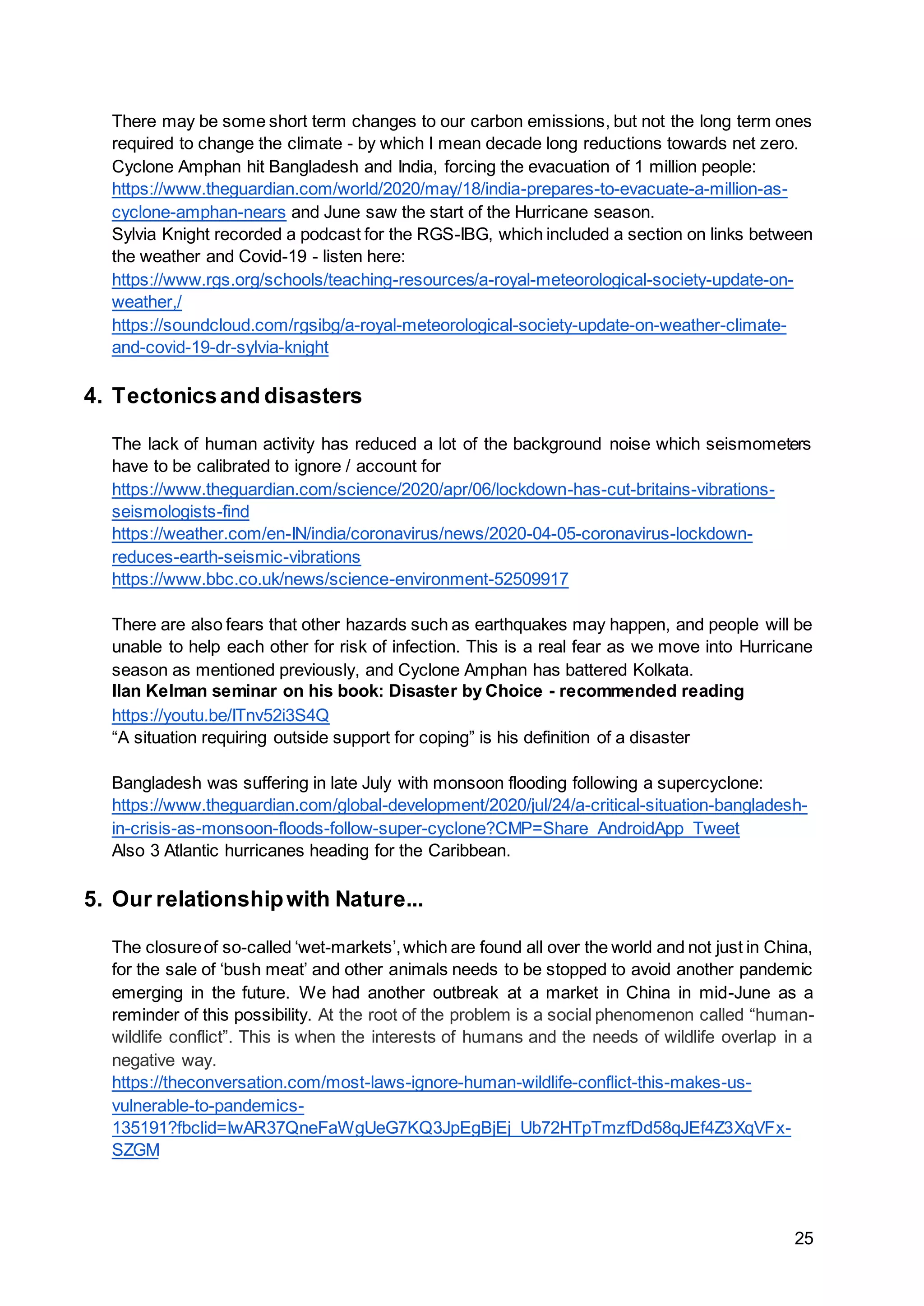 25
There may be some short term changes to our carbon emissions, but not the long term ones
required to change the climate - by which I mean decade long reductions towards net zero.
Cyclone Amphan hit Bangladesh and India, forcing the evacuation of 1 million people:
https://www.theguardian.com/world/2020/may/18/india-prepares-to-evacuate-a-million-as-
cyclone-amphan-nears and June saw the start of the Hurricane season.
Sylvia Knight recorded a podcast for the RGS-IBG, which included a section on links between
the weather and Covid-19 - listen here:
https://www.rgs.org/schools/teaching-resources/a-royal-meteorological-society-update-on-
weather,/
https://soundcloud.com/rgsibg/a-royal-meteorological-society-update-on-weather-climate-
and-covid-19-dr-sylvia-knight
4. Tectonicsand disasters
The lack of human activity has reduced a lot of the background noise which seismometers
have to be calibrated to ignore / account for
https://www.theguardian.com/science/2020/apr/06/lockdown-has-cut-britains-vibrations-
seismologists-find
https://weather.com/en-IN/india/coronavirus/news/2020-04-05-coronavirus-lockdown-
reduces-earth-seismic-vibrations
https://www.bbc.co.uk/news/science-environment-52509917
There are also fears that other hazards such as earthquakes may happen, and people will be
unable to help each other for risk of infection. This is a real fear as we move into Hurricane
season as mentioned previously, and Cyclone Amphan has battered Kolkata.
Ilan Kelman seminar on his book: Disaster by Choice - recommended reading
https://youtu.be/ITnv52i3S4Q
“A situation requiring outside support for coping” is his definition of a disaster
Bangladesh was suffering in late July with monsoon flooding following a supercyclone:
https://www.theguardian.com/global-development/2020/jul/24/a-critical-situation-bangladesh-
in-crisis-as-monsoon-floods-follow-super-cyclone?CMP=Share_AndroidApp_Tweet
Also 3 Atlantic hurricanes heading for the Caribbean.
5. Our relationshipwith Nature...
The closureof so-called ‘wet-markets’,which are found all over the world and not just in China,
for the sale of ‘bush meat’ and other animals needs to be stopped to avoid another pandemic
emerging in the future. We had another outbreak at a market in China in mid-June as a
reminder of this possibility. At the root of the problem is a social phenomenon called “human-
wildlife conflict”. This is when the interests of humans and the needs of wildlife overlap in a
negative way.
https://theconversation.com/most-laws-ignore-human-wildlife-conflict-this-makes-us-
vulnerable-to-pandemics-
135191?fbclid=IwAR37QneFaWgUeG7KQ3JpEgBjEj_Ub72HTpTmzfDd58qJEf4Z3XqVFx-
SZGM
 