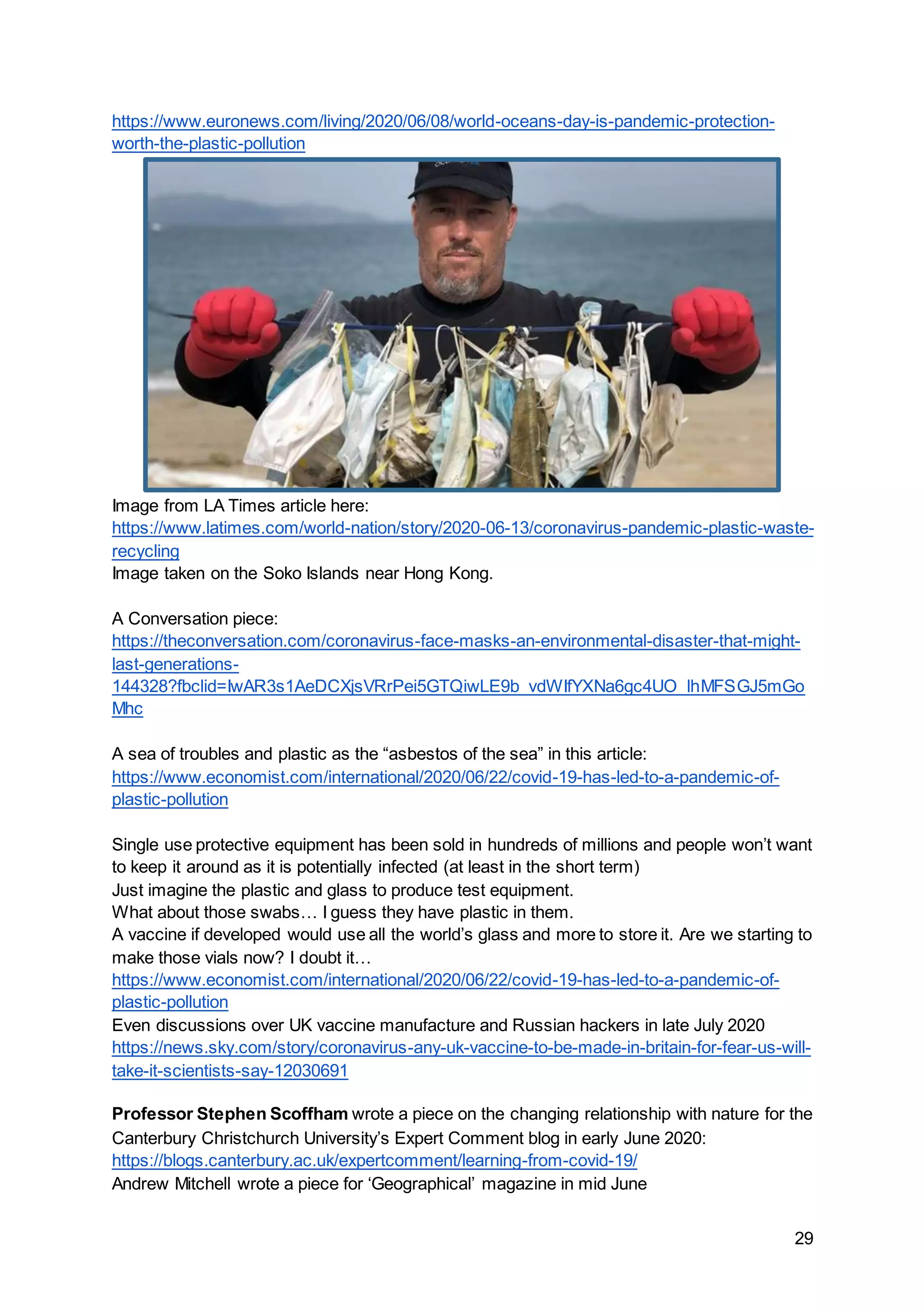 29
https://www.euronews.com/living/2020/06/08/world-oceans-day-is-pandemic-protection-
worth-the-plastic-pollution
Image from LA Times article here:
https://www.latimes.com/world-nation/story/2020-06-13/coronavirus-pandemic-plastic-waste-
recycling
Image taken on the Soko Islands near Hong Kong.
A Conversation piece:
https://theconversation.com/coronavirus-face-masks-an-environmental-disaster-that-might-
last-generations-
144328?fbclid=IwAR3s1AeDCXjsVRrPei5GTQiwLE9b_vdWIfYXNa6gc4UO_lhMFSGJ5mGo
Mhc
A sea of troubles and plastic as the “asbestos of the sea” in this article:
https://www.economist.com/international/2020/06/22/covid-19-has-led-to-a-pandemic-of-
plastic-pollution
Single use protective equipment has been sold in hundreds of millions and people won’t want
to keep it around as it is potentially infected (at least in the short term)
Just imagine the plastic and glass to produce test equipment.
What about those swabs… I guess they have plastic in them.
A vaccine if developed would use all the world’s glass and more to store it. Are we starting to
make those vials now? I doubt it…
https://www.economist.com/international/2020/06/22/covid-19-has-led-to-a-pandemic-of-
plastic-pollution
Even discussions over UK vaccine manufacture and Russian hackers in late July 2020
https://news.sky.com/story/coronavirus-any-uk-vaccine-to-be-made-in-britain-for-fear-us-will-
take-it-scientists-say-12030691
Professor Stephen Scoffham wrote a piece on the changing relationship with nature for the
Canterbury Christchurch University’s Expert Comment blog in early June 2020:
https://blogs.canterbury.ac.uk/expertcomment/learning-from-covid-19/
Andrew Mitchell wrote a piece for ‘Geographical’ magazine in mid June
 