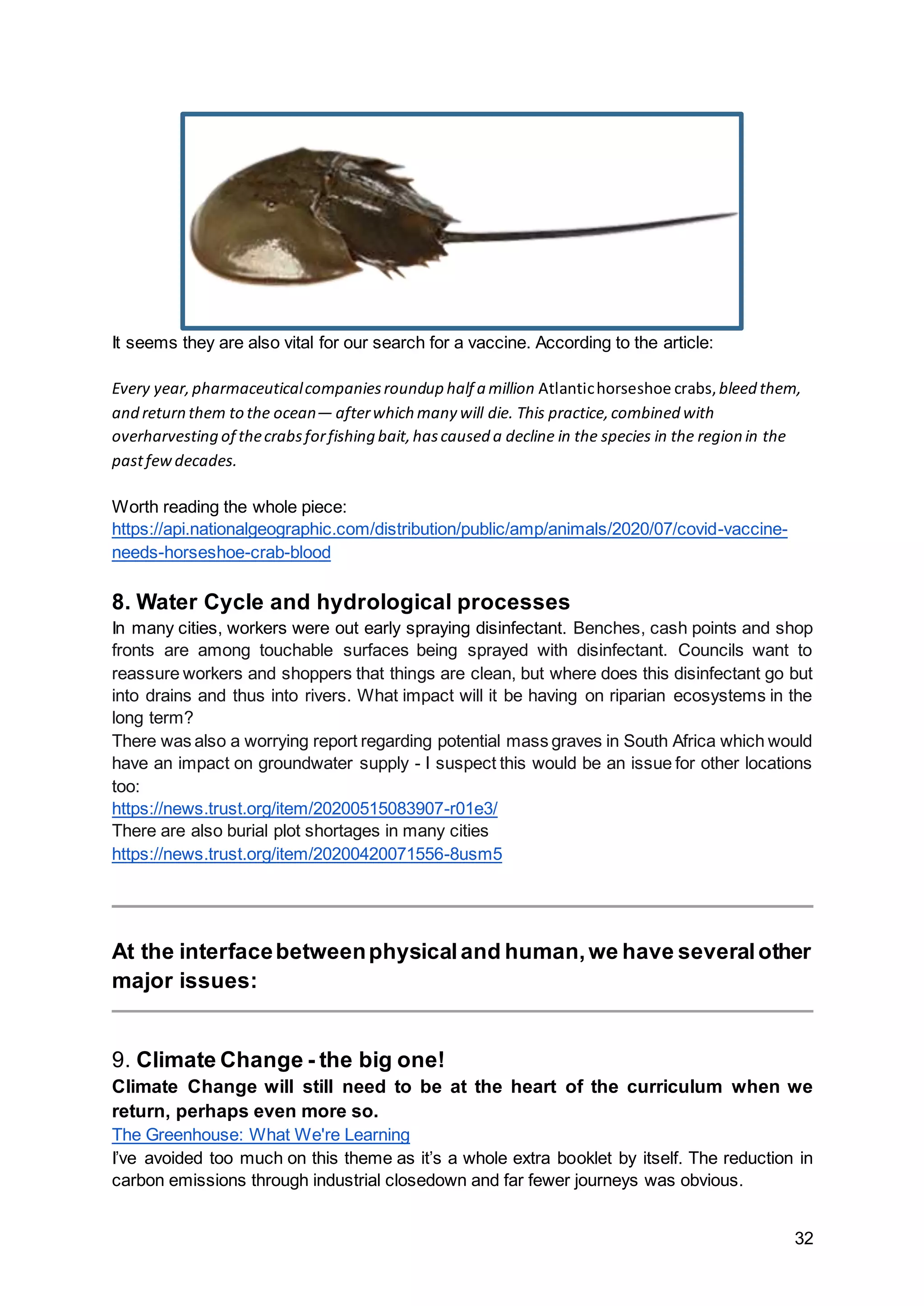32
It seems they are also vital for our search for a vaccine. According to the article:
Every year,pharmaceuticalcompaniesroundup half a million Atlantichorseshoe crabs, bleed them,
and return them to the ocean— afterwhich many will die. This practice,combined with
overharvesting of thecrabsforfishing bait,hascaused a decline in the species in the region in the
pastfewdecades.
Worth reading the whole piece:
https://api.nationalgeographic.com/distribution/public/amp/animals/2020/07/covid-vaccine-
needs-horseshoe-crab-blood
8. Water Cycle and hydrological processes
In many cities, workers were out early spraying disinfectant. Benches, cash points and shop
fronts are among touchable surfaces being sprayed with disinfectant. Councils want to
reassure workers and shoppers that things are clean, but where does this disinfectant go but
into drains and thus into rivers. What impact will it be having on riparian ecosystems in the
long term?
There was also a worrying report regarding potential mass graves in South Africa which would
have an impact on groundwater supply - I suspect this would be an issue for other locations
too:
https://news.trust.org/item/20200515083907-r01e3/
There are also burial plot shortages in many cities
https://news.trust.org/item/20200420071556-8usm5
At the interfacebetweenphysicaland human,we have severalother
major issues:
9. Climate Change - the big one!
Climate Change will still need to be at the heart of the curriculum when we
return, perhaps even more so.
The Greenhouse: What We're Learning
I’ve avoided too much on this theme as it’s a whole extra booklet by itself. The reduction in
carbon emissions through industrial closedown and far fewer journeys was obvious.
 