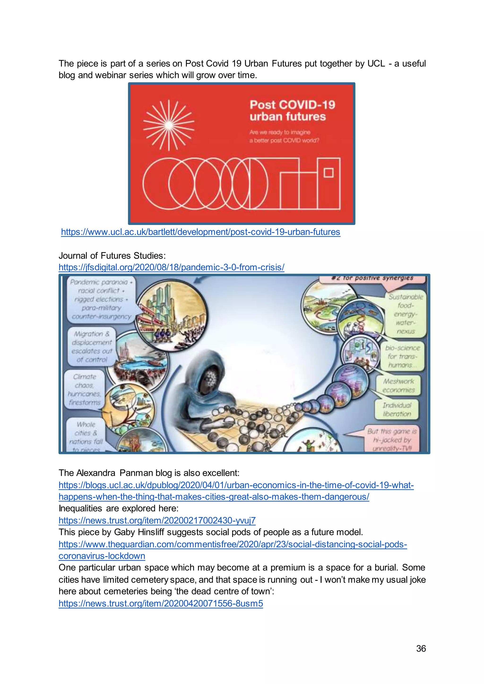 36
The piece is part of a series on Post Covid 19 Urban Futures put together by UCL - a useful
blog and webinar series which will grow over time.
https://www.ucl.ac.uk/bartlett/development/post-covid-19-urban-futures
Journal of Futures Studies:
https://jfsdigital.org/2020/08/18/pandemic-3-0-from-crisis/
The Alexandra Panman blog is also excellent:
https://blogs.ucl.ac.uk/dpublog/2020/04/01/urban-economics-in-the-time-of-covid-19-what-
happens-when-the-thing-that-makes-cities-great-also-makes-them-dangerous/
Inequalities are explored here:
https://news.trust.org/item/20200217002430-yvuj7
This piece by Gaby Hinsliff suggests social pods of people as a future model.
https://www.theguardian.com/commentisfree/2020/apr/23/social-distancing-social-pods-
coronavirus-lockdown
One particular urban space which may become at a premium is a space for a burial. Some
cities have limited cemetery space, and that space is running out - I won’t make my usual joke
here about cemeteries being ‘the dead centre of town’:
https://news.trust.org/item/20200420071556-8usm5
 
