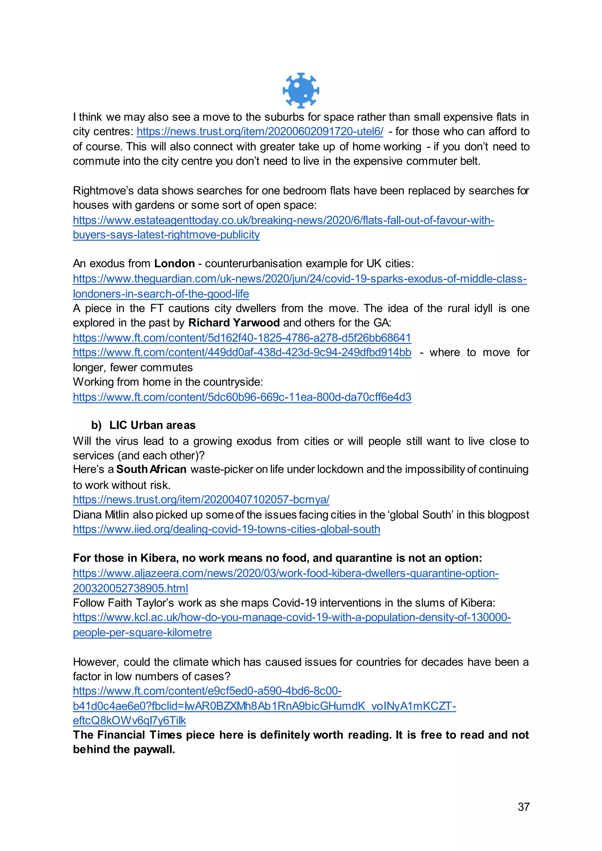 37
I think we may also see a move to the suburbs for space rather than small expensive flats in
city centres: https://news.trust.org/item/20200602091720-utel6/ - for those who can afford to
of course. This will also connect with greater take up of home working - if you don’t need to
commute into the city centre you don’t need to live in the expensive commuter belt.
Rightmove’s data shows searches for one bedroom flats have been replaced by searches for
houses with gardens or some sort of open space:
https://www.estateagenttoday.co.uk/breaking-news/2020/6/flats-fall-out-of-favour-with-
buyers-says-latest-rightmove-publicity
An exodus from London - counterurbanisation example for UK cities:
https://www.theguardian.com/uk-news/2020/jun/24/covid-19-sparks-exodus-of-middle-class-
londoners-in-search-of-the-good-life
A piece in the FT cautions city dwellers from the move. The idea of the rural idyll is one
explored in the past by Richard Yarwood and others for the GA:
https://www.ft.com/content/5d162f40-1825-4786-a278-d5f26bb68641
https://www.ft.com/content/449dd0af-438d-423d-9c94-249dfbd914bb - where to move for
longer, fewer commutes
Working from home in the countryside:
https://www.ft.com/content/5dc60b96-669c-11ea-800d-da70cff6e4d3
b) LIC Urban areas
Will the virus lead to a growing exodus from cities or will people still want to live close to
services (and each other)?
Here’s a SouthAfrican waste-picker on life under lockdown and the impossibility of continuing
to work without risk.
https://news.trust.org/item/20200407102057-bcmya/
Diana Mitlin also picked up someof the issues facing cities in the ‘global South’ in this blogpost
https://www.iied.org/dealing-covid-19-towns-cities-global-south
For those in Kibera, no work means no food, and quarantine is not an option:
https://www.aljazeera.com/news/2020/03/work-food-kibera-dwellers-quarantine-option-
200320052738905.html
Follow Faith Taylor’s work as she maps Covid-19 interventions in the slums of Kibera:
https://www.kcl.ac.uk/how-do-you-manage-covid-19-with-a-population-density-of-130000-
people-per-square-kilometre
However, could the climate which has caused issues for countries for decades have been a
factor in low numbers of cases?
https://www.ft.com/content/e9cf5ed0-a590-4bd6-8c00-
b41d0c4ae6e0?fbclid=IwAR0BZXMh8Ab1RnA9bicGHumdK_voINyA1mKCZT-
eftcQ8kOWv6qI7y6TiIk
The Financial Times piece here is definitely worth reading. It is free to read and not
behind the paywall.
 