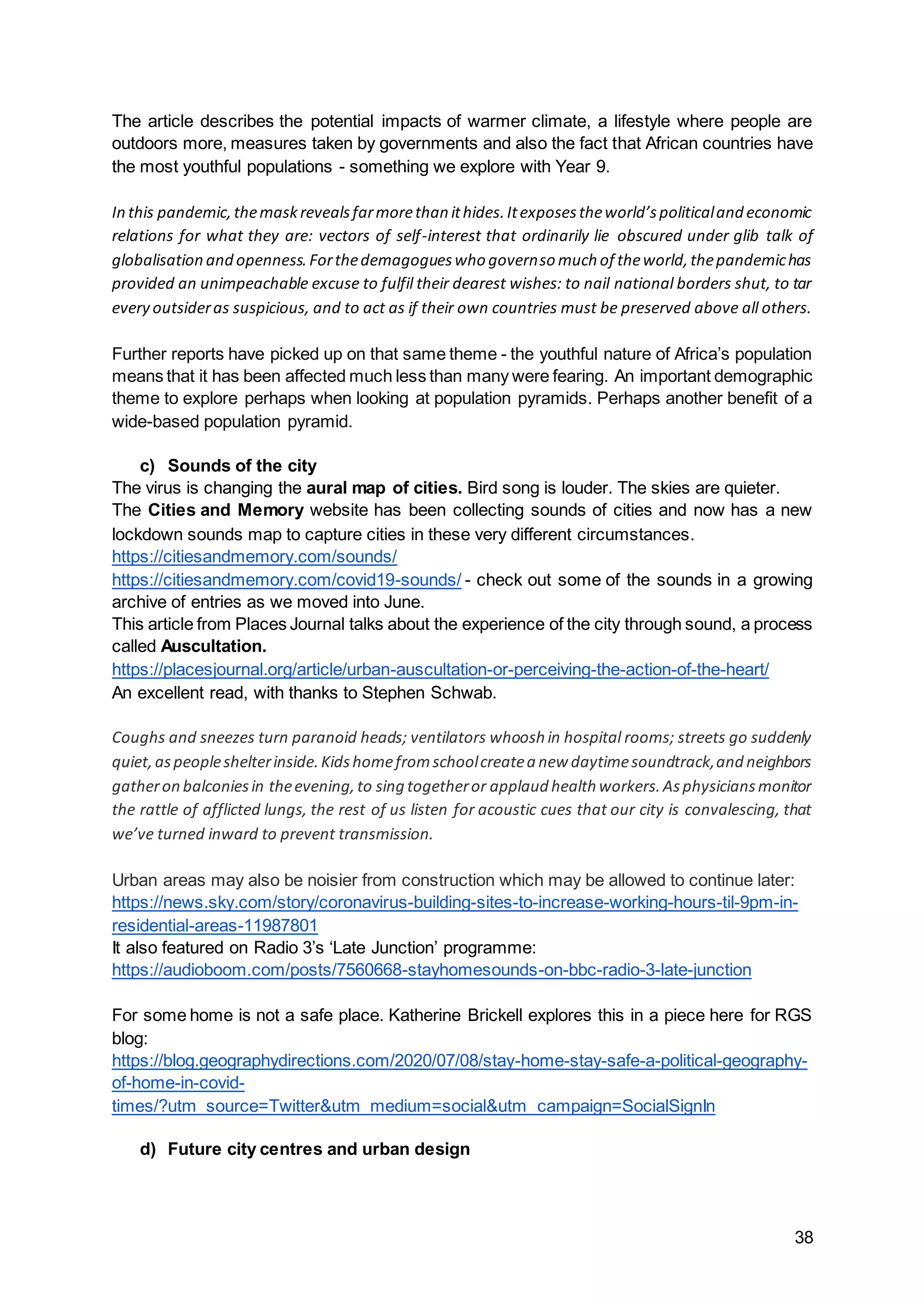 38
The article describes the potential impacts of warmer climate, a lifestyle where people are
outdoors more, measures taken by governments and also the fact that African countries have
the most youthful populations - something we explore with Year 9.
In this pandemic,themaskrevealsfarmorethan ithides.Itexposestheworld’spoliticaland economic
relations for what they are: vectors of self-interest that ordinarily lie obscured under glib talk of
globalisation and openness.Forthedemagogueswho governso much of theworld,thepandemichas
provided an unimpeachable excuse to fulfil their dearest wishes: to nail national borders shut, to tar
every outsideras suspicious, and to act as if their own countries must be preserved above all others.
Further reports have picked up on that same theme - the youthful nature of Africa’s population
means that it has been affected much less than many were fearing. An important demographic
theme to explore perhaps when looking at population pyramids. Perhaps another benefit of a
wide-based population pyramid.
c) Sounds of the city
The virus is changing the aural map of cities. Bird song is louder. The skies are quieter.
The Cities and Memory website has been collecting sounds of cities and now has a new
lockdown sounds map to capture cities in these very different circumstances.
https://citiesandmemory.com/sounds/
https://citiesandmemory.com/covid19-sounds/ - check out some of the sounds in a growing
archive of entries as we moved into June.
This article from Places Journal talks about the experience of the city through sound, a process
called Auscultation.
https://placesjournal.org/article/urban-auscultation-or-perceiving-the-action-of-the-heart/
An excellent read, with thanks to Stephen Schwab.
Coughs and sneezes turn paranoid heads; ventilators whoosh in hospital rooms; streets go suddenly
quiet,aspeopleshelterinside.Kidshomefromschoolcreatea new daytimesoundtrack,and neighbors
gatheron balconiesin theevening,to sing togetheror applaud health workers.Asphysiciansmonitor
the rattle of afflicted lungs, the rest of us listen for acoustic cues that our city is convalescing, that
we’ve turned inward to prevent transmission.
Urban areas may also be noisier from construction which may be allowed to continue later:
https://news.sky.com/story/coronavirus-building-sites-to-increase-working-hours-til-9pm-in-
residential-areas-11987801
It also featured on Radio 3’s ‘Late Junction’ programme:
https://audioboom.com/posts/7560668-stayhomesounds-on-bbc-radio-3-late-junction
For some home is not a safe place. Katherine Brickell explores this in a piece here for RGS
blog:
https://blog.geographydirections.com/2020/07/08/stay-home-stay-safe-a-political-geography-
of-home-in-covid-
times/?utm_source=Twitter&utm_medium=social&utm_campaign=SocialSignIn
d) Future city centres and urban design
 