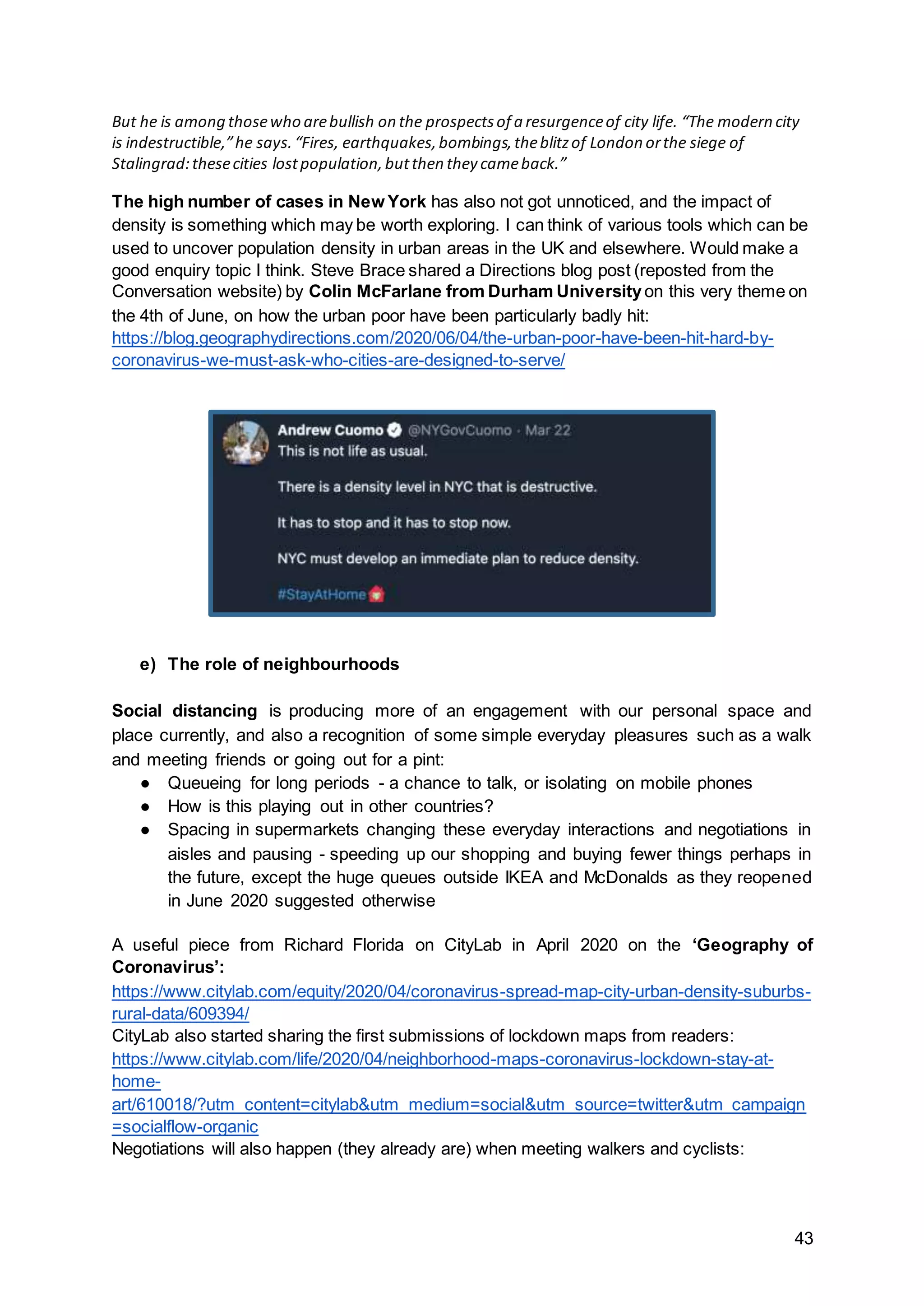 43
But he is among thosewho arebullish on the prospectsof a resurgenceof city life. “The modern city
is indestructible,”he says.“Fires, earthquakes,bombings,theblitzof London orthe siege of
Stalingrad:thesecities lostpopulation,butthen they cameback.”
The high number of cases in New York has also not got unnoticed, and the impact of
density is something which may be worth exploring. I can think of various tools which can be
used to uncover population density in urban areas in the UK and elsewhere. Would make a
good enquiry topic I think. Steve Brace shared a Directions blog post (reposted from the
Conversation website) by Colin McFarlane from Durham Universityon this very theme on
the 4th of June, on how the urban poor have been particularly badly hit:
https://blog.geographydirections.com/2020/06/04/the-urban-poor-have-been-hit-hard-by-
coronavirus-we-must-ask-who-cities-are-designed-to-serve/
e) The role of neighbourhoods
Social distancing is producing more of an engagement with our personal space and
place currently, and also a recognition of some simple everyday pleasures such as a walk
and meeting friends or going out for a pint:
● Queueing for long periods - a chance to talk, or isolating on mobile phones
● How is this playing out in other countries?
● Spacing in supermarkets changing these everyday interactions and negotiations in
aisles and pausing - speeding up our shopping and buying fewer things perhaps in
the future, except the huge queues outside IKEA and McDonalds as they reopened
in June 2020 suggested otherwise
A useful piece from Richard Florida on CityLab in April 2020 on the ‘Geography of
Coronavirus’:
https://www.citylab.com/equity/2020/04/coronavirus-spread-map-city-urban-density-suburbs-
rural-data/609394/
CityLab also started sharing the first submissions of lockdown maps from readers:
https://www.citylab.com/life/2020/04/neighborhood-maps-coronavirus-lockdown-stay-at-
home-
art/610018/?utm_content=citylab&utm_medium=social&utm_source=twitter&utm_campaign
=socialflow-organic
Negotiations will also happen (they already are) when meeting walkers and cyclists:
 