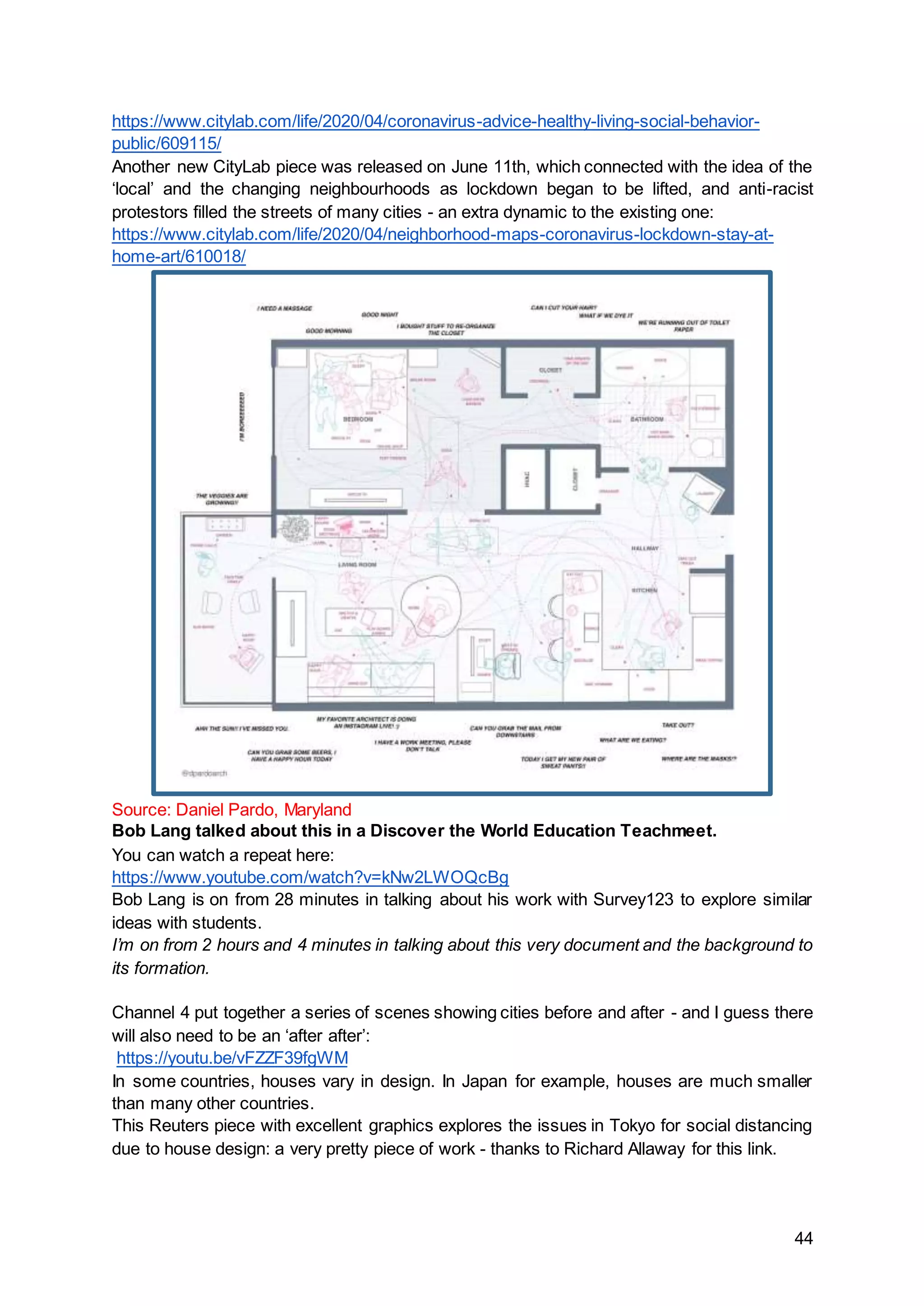 44
https://www.citylab.com/life/2020/04/coronavirus-advice-healthy-living-social-behavior-
public/609115/
Another new CityLab piece was released on June 11th, which connected with the idea of the
‘local’ and the changing neighbourhoods as lockdown began to be lifted, and anti-racist
protestors filled the streets of many cities - an extra dynamic to the existing one:
https://www.citylab.com/life/2020/04/neighborhood-maps-coronavirus-lockdown-stay-at-
home-art/610018/
Source: Daniel Pardo, Maryland
Bob Lang talked about this in a Discover the World Education Teachmeet.
You can watch a repeat here:
https://www.youtube.com/watch?v=kNw2LWOQcBg
Bob Lang is on from 28 minutes in talking about his work with Survey123 to explore similar
ideas with students.
I’m on from 2 hours and 4 minutes in talking about this very document and the background to
its formation.
Channel 4 put together a series of scenes showing cities before and after - and I guess there
will also need to be an ‘after after’:
https://youtu.be/vFZZF39fgWM
In some countries, houses vary in design. In Japan for example, houses are much smaller
than many other countries.
This Reuters piece with excellent graphics explores the issues in Tokyo for social distancing
due to house design: a very pretty piece of work - thanks to Richard Allaway for this link.
 