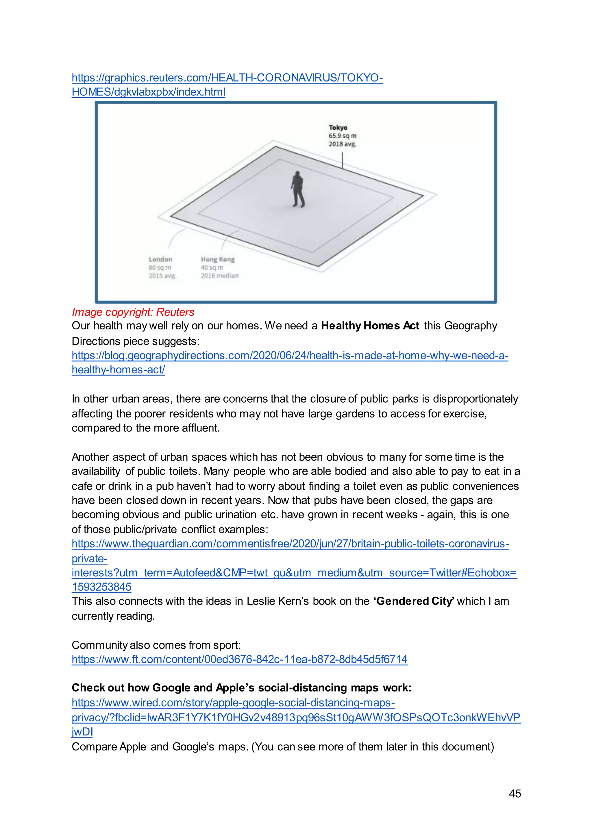 45
https://graphics.reuters.com/HEALTH-CORONAVIRUS/TOKYO-
HOMES/dgkvlabxpbx/index.html
Image copyright: Reuters
Our health may well rely on our homes. We need a Healthy Homes Act this Geography
Directions piece suggests:
https://blog.geographydirections.com/2020/06/24/health-is-made-at-home-why-we-need-a-
healthy-homes-act/
In other urban areas, there are concerns that the closure of public parks is disproportionately
affecting the poorer residents who may not have large gardens to access for exercise,
compared to the more affluent.
Another aspect of urban spaces which has not been obvious to many for some time is the
availability of public toilets. Many people who are able bodied and also able to pay to eat in a
cafe or drink in a pub haven’t had to worry about finding a toilet even as public conveniences
have been closed down in recent years. Now that pubs have been closed, the gaps are
becoming obvious and public urination etc. have grown in recent weeks - again, this is one
of those public/private conflict examples:
https://www.theguardian.com/commentisfree/2020/jun/27/britain-public-toilets-coronavirus-
private-
interests?utm_term=Autofeed&CMP=twt_gu&utm_medium&utm_source=Twitter#Echobox=
1593253845
This also connects with the ideas in Leslie Kern’s book on the ‘Gendered City’ which I am
currently reading.
Community also comes from sport:
https://www.ft.com/content/00ed3676-842c-11ea-b872-8db45d5f6714
Check out how Google and Apple’s social-distancing maps work:
https://www.wired.com/story/apple-google-social-distancing-maps-
privacy/?fbclid=IwAR3F1Y7K1fY0HGv2v48913pq96sSt10gAWW3fOSPsQOTc3onkWEhvVP
jwDI
Compare Apple and Google’s maps. (You can see more of them later in this document)
 