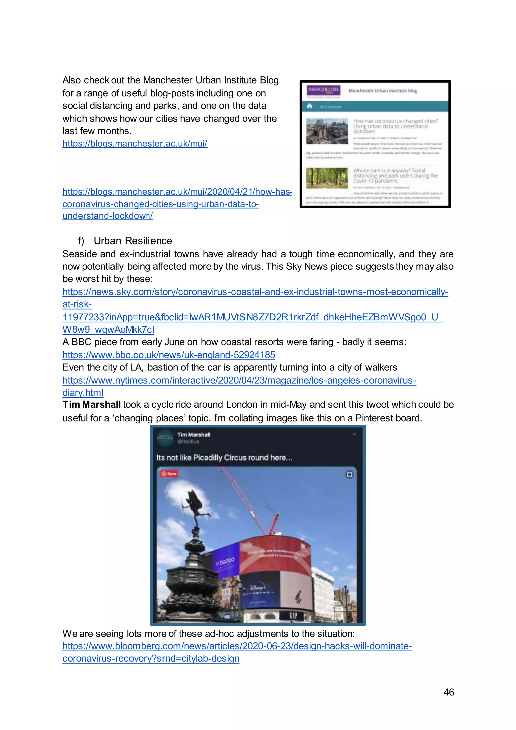 46
Also check out the Manchester Urban Institute Blog
for a range of useful blog-posts including one on
social distancing and parks, and one on the data
which shows how our cities have changed over the
last few months.
https://blogs.manchester.ac.uk/mui/
https://blogs.manchester.ac.uk/mui/2020/04/21/how-has-
coronavirus-changed-cities-using-urban-data-to-
understand-lockdown/
f) Urban Resilience
Seaside and ex-industrial towns have already had a tough time economically, and they are
now potentially being affected more by the virus. This Sky News piece suggests they may also
be worst hit by these:
https://news.sky.com/story/coronavirus-coastal-and-ex-industrial-towns-most-economically-
at-risk-
11977233?inApp=true&fbclid=IwAR1MUVtSN8Z7D2R1rkrZdf_dhkeHheEZBmWVSgo0_U_
W8w9_wgwAeMkk7cI
A BBC piece from early June on how coastal resorts were faring - badly it seems:
https://www.bbc.co.uk/news/uk-england-52924185
Even the city of LA, bastion of the car is apparently turning into a city of walkers
https://www.nytimes.com/interactive/2020/04/23/magazine/los-angeles-coronavirus-
diary.html
Tim Marshall took a cycle ride around London in mid-May and sent this tweet which could be
useful for a ‘changing places’ topic. I’m collating images like this on a Pinterest board.
We are seeing lots more of these ad-hoc adjustments to the situation:
https://www.bloomberg.com/news/articles/2020-06-23/design-hacks-will-dominate-
coronavirus-recovery?srnd=citylab-design
 