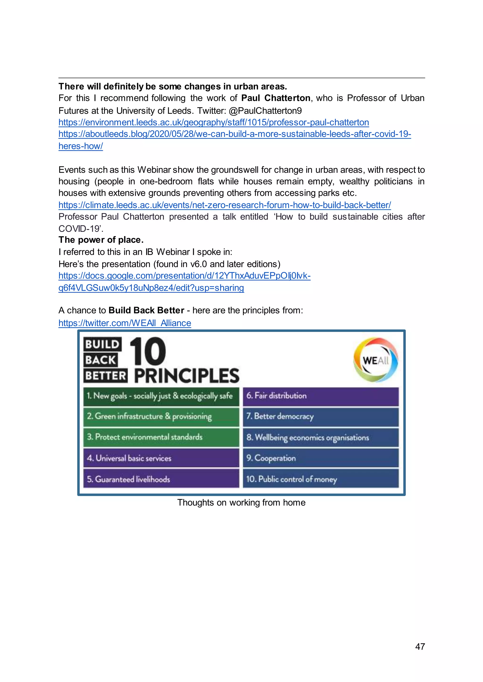 47
There will definitely be some changes in urban areas.
For this I recommend following the work of Paul Chatterton, who is Professor of Urban
Futures at the University of Leeds. Twitter: @PaulChatterton9
https://environment.leeds.ac.uk/geography/staff/1015/professor-paul-chatterton
https://aboutleeds.blog/2020/05/28/we-can-build-a-more-sustainable-leeds-after-covid-19-
heres-how/
Events such as this Webinar show the groundswell for change in urban areas, with respect to
housing (people in one-bedroom flats while houses remain empty, wealthy politicians in
houses with extensive grounds preventing others from accessing parks etc.
https://climate.leeds.ac.uk/events/net-zero-research-forum-how-to-build-back-better/
Professor Paul Chatterton presented a talk entitled ‘How to build sustainable cities after
COVID-19’.
The power of place.
I referred to this in an IB Webinar I spoke in:
Here’s the presentation (found in v6.0 and later editions)
https://docs.google.com/presentation/d/12YThxAduvEPpOIj0Ivk-
q6f4VLGSuw0k5y18uNp8ez4/edit?usp=sharing
A chance to Build Back Better - here are the principles from:
https://twitter.com/WEAll_Alliance
Thoughts on working from home
 