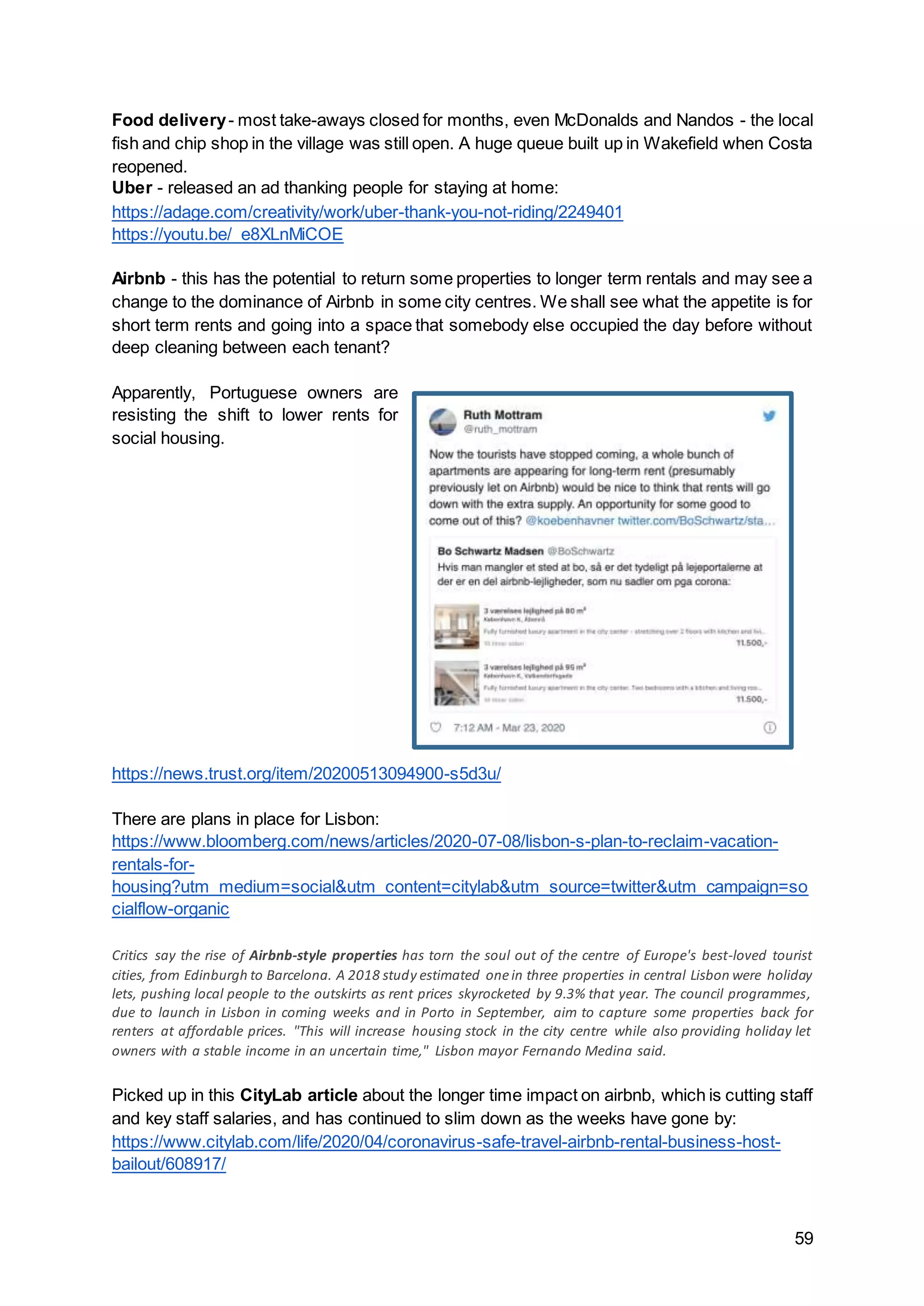 59
Food delivery- most take-aways closed for months, even McDonalds and Nandos - the local
fish and chip shop in the village was still open. A huge queue built up in Wakefield when Costa
reopened.
Uber - released an ad thanking people for staying at home:
https://adage.com/creativity/work/uber-thank-you-not-riding/2249401
https://youtu.be/_e8XLnMiCOE
Airbnb - this has the potential to return some properties to longer term rentals and may see a
change to the dominance of Airbnb in some city centres. We shall see what the appetite is for
short term rents and going into a space that somebody else occupied the day before without
deep cleaning between each tenant?
Apparently, Portuguese owners are
resisting the shift to lower rents for
social housing.
https://news.trust.org/item/20200513094900-s5d3u/
There are plans in place for Lisbon:
https://www.bloomberg.com/news/articles/2020-07-08/lisbon-s-plan-to-reclaim-vacation-
rentals-for-
housing?utm_medium=social&utm_content=citylab&utm_source=twitter&utm_campaign=so
cialflow-organic
Critics say the rise of Airbnb-style properties has torn the soul out of the centre of Europe's best-loved tourist
cities, from Edinburgh to Barcelona. A 2018 study estimated onein three properties in central Lisbon were holiday
lets, pushing local people to the outskirts as rent prices skyrocketed by 9.3% that year. The council programmes,
due to launch in Lisbon in coming weeks and in Porto in September, aim to capture some properties back for
renters at affordable prices. "This will increase housing stock in the city centre while also providing holiday let
owners with a stable income in an uncertain time," Lisbon mayor Fernando Medina said.
Picked up in this CityLab article about the longer time impact on airbnb, which is cutting staff
and key staff salaries, and has continued to slim down as the weeks have gone by:
https://www.citylab.com/life/2020/04/coronavirus-safe-travel-airbnb-rental-business-host-
bailout/608917/
 