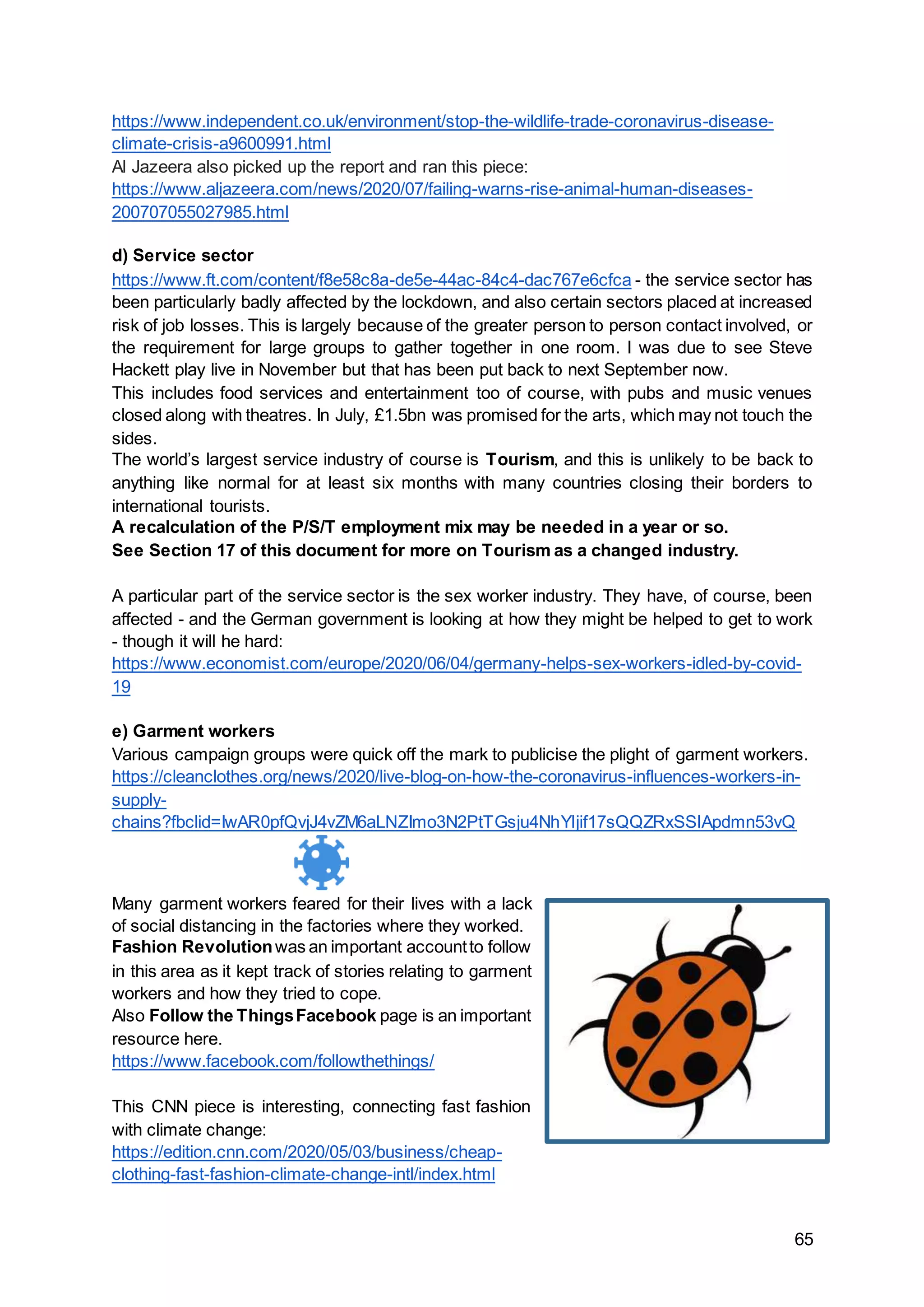 65
https://www.independent.co.uk/environment/stop-the-wildlife-trade-coronavirus-disease-
climate-crisis-a9600991.html
Al Jazeera also picked up the report and ran this piece:
https://www.aljazeera.com/news/2020/07/failing-warns-rise-animal-human-diseases-
200707055027985.html
d) Service sector
https://www.ft.com/content/f8e58c8a-de5e-44ac-84c4-dac767e6cfca - the service sector has
been particularly badly affected by the lockdown, and also certain sectors placed at increased
risk of job losses. This is largely because of the greater person to person contact involved, or
the requirement for large groups to gather together in one room. I was due to see Steve
Hackett play live in November but that has been put back to next September now.
This includes food services and entertainment too of course, with pubs and music venues
closed along with theatres. In July, £1.5bn was promised for the arts, which may not touch the
sides.
The world’s largest service industry of course is Tourism, and this is unlikely to be back to
anything like normal for at least six months with many countries closing their borders to
international tourists.
A recalculation of the P/S/T employment mix may be needed in a year or so.
See Section 17 of this document for more on Tourism as a changed industry.
A particular part of the service sector is the sex worker industry. They have, of course, been
affected - and the German government is looking at how they might be helped to get to work
- though it will he hard:
https://www.economist.com/europe/2020/06/04/germany-helps-sex-workers-idled-by-covid-
19
e) Garment workers
Various campaign groups were quick off the mark to publicise the plight of garment workers.
https://cleanclothes.org/news/2020/live-blog-on-how-the-coronavirus-influences-workers-in-
supply-
chains?fbclid=IwAR0pfQvjJ4vZM6aLNZImo3N2PtTGsju4NhYljif17sQQZRxSSIApdmn53vQ
Many garment workers feared for their lives with a lack
of social distancing in the factories where they worked.
Fashion Revolutionwas an important accountto follow
in this area as it kept track of stories relating to garment
workers and how they tried to cope.
Also Follow the ThingsFacebook page is an important
resource here.
https://www.facebook.com/followthethings/
This CNN piece is interesting, connecting fast fashion
with climate change:
https://edition.cnn.com/2020/05/03/business/cheap-
clothing-fast-fashion-climate-change-intl/index.html
 
