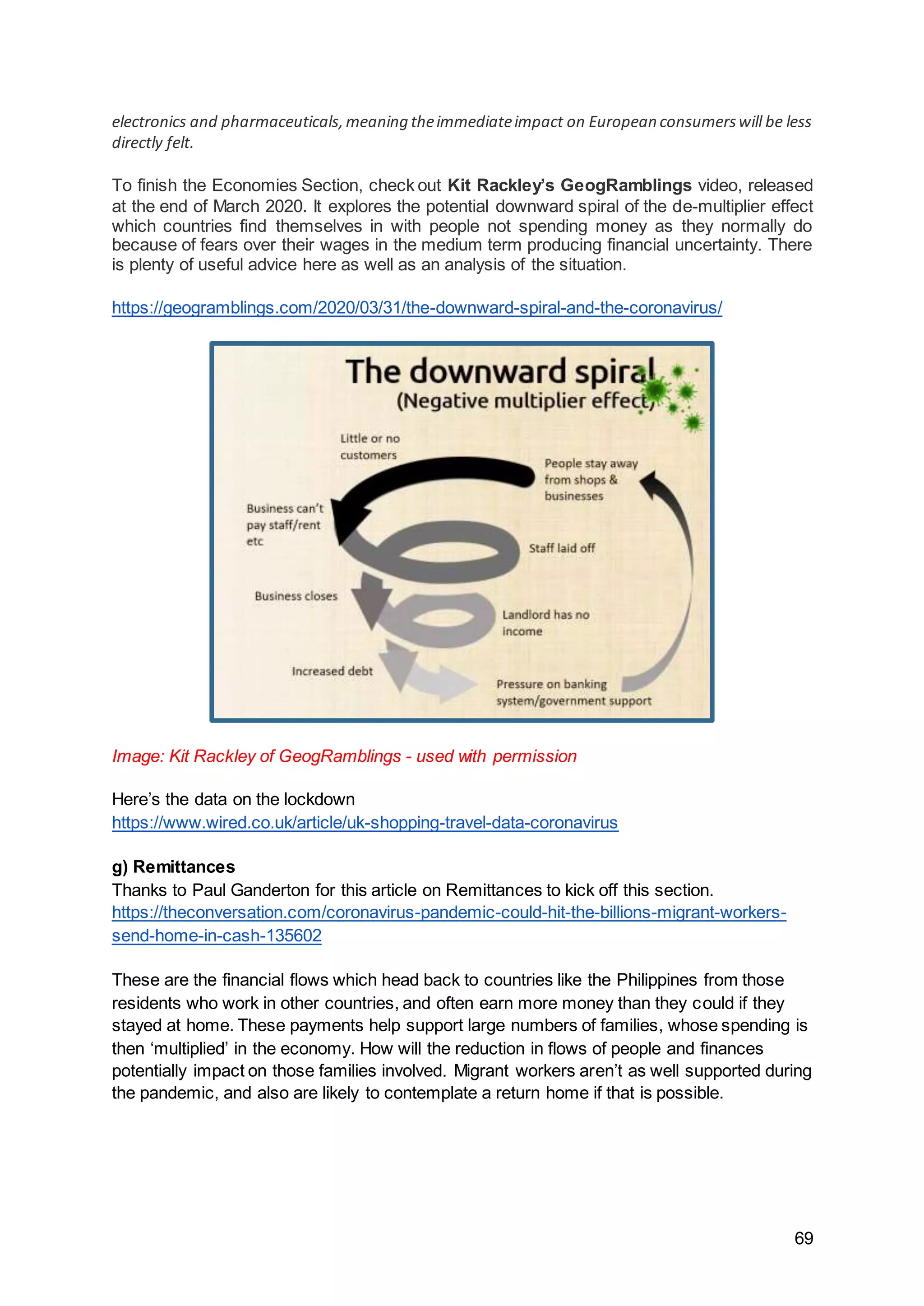 69
electronics and pharmaceuticals,meaning theimmediateimpact on European consumerswill be less
directly felt.
To finish the Economies Section, check out Kit Rackley’s GeogRamblings video, released
at the end of March 2020. It explores the potential downward spiral of the de-multiplier effect
which countries find themselves in with people not spending money as they normally do
because of fears over their wages in the medium term producing financial uncertainty. There
is plenty of useful advice here as well as an analysis of the situation.
https://geogramblings.com/2020/03/31/the-downward-spiral-and-the-coronavirus/
Image: Kit Rackley of GeogRamblings - used with permission
Here’s the data on the lockdown
https://www.wired.co.uk/article/uk-shopping-travel-data-coronavirus
g) Remittances
Thanks to Paul Ganderton for this article on Remittances to kick off this section.
https://theconversation.com/coronavirus-pandemic-could-hit-the-billions-migrant-workers-
send-home-in-cash-135602
These are the financial flows which head back to countries like the Philippines from those
residents who work in other countries, and often earn more money than they could if they
stayed at home. These payments help support large numbers of families, whose spending is
then ‘multiplied’ in the economy. How will the reduction in flows of people and finances
potentially impact on those families involved. Migrant workers aren’t as well supported during
the pandemic, and also are likely to contemplate a return home if that is possible.
 