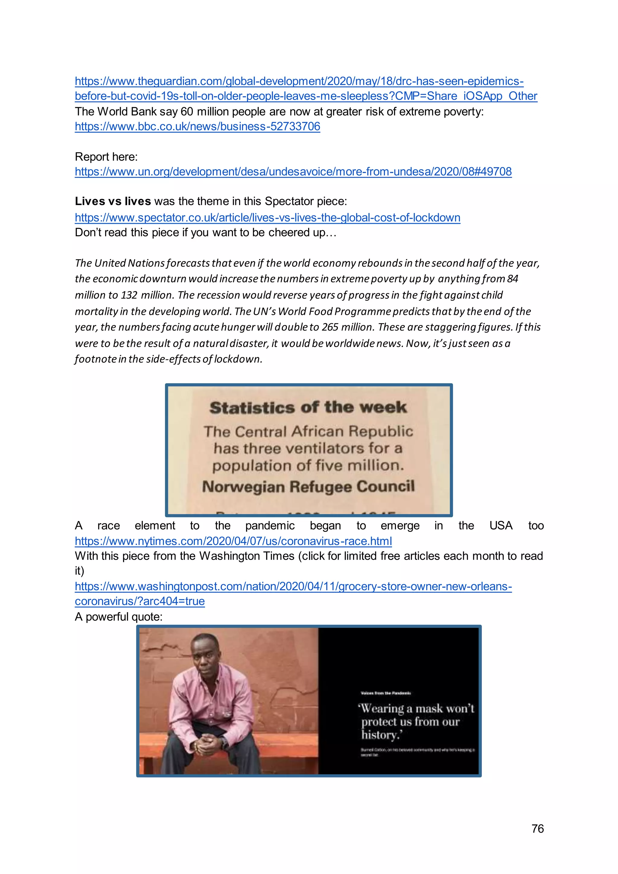 76
https://www.theguardian.com/global-development/2020/may/18/drc-has-seen-epidemics-
before-but-covid-19s-toll-on-older-people-leaves-me-sleepless?CMP=Share_iOSApp_Other
The World Bank say 60 million people are now at greater risk of extreme poverty:
https://www.bbc.co.uk/news/business-52733706
Report here:
https://www.un.org/development/desa/undesavoice/more-from-undesa/2020/08#49708
Lives vs lives was the theme in this Spectator piece:
https://www.spectator.co.uk/article/lives-vs-lives-the-global-cost-of-lockdown
Don’t read this piece if you want to be cheered up…
The United Nationsforecaststhateven if theworld economy reboundsin thesecond half of the year,
the economicdownturn would increasethenumbersin extremepoverty up by anything from84
million to 132 million. The recession would reverse yearsof progressin the fightagainstchild
mortalityin the developing world.TheUN’sWorld Food Programmepredictsthatby theend of the
year,the numbersfacing acutehungerwill doubleto 265 million. These are staggering figures.If this
were to bethe result of a naturaldisaster,it would beworldwidenews.Now,it’sjustseen asa
footnotein the side-effectsof lockdown.
A race element to the pandemic began to emerge in the USA too
https://www.nytimes.com/2020/04/07/us/coronavirus-race.html
With this piece from the Washington Times (click for limited free articles each month to read
it)
https://www.washingtonpost.com/nation/2020/04/11/grocery-store-owner-new-orleans-
coronavirus/?arc404=true
A powerful quote:
 