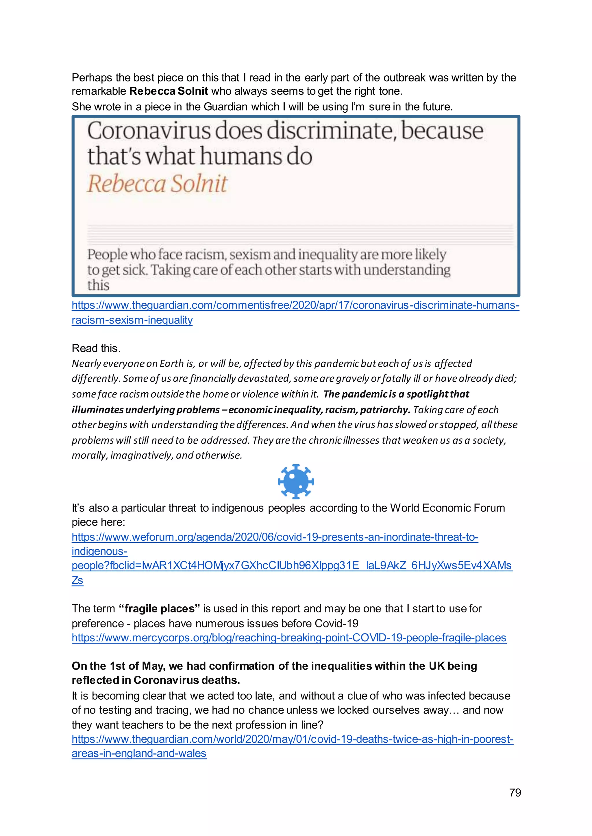 79
Perhaps the best piece on this that I read in the early part of the outbreak was written by the
remarkable Rebecca Solnit who always seems to get the right tone.
She wrote in a piece in the Guardian which I will be using I’m sure in the future.
https://www.theguardian.com/commentisfree/2020/apr/17/coronavirus-discriminate-humans-
racism-sexism-inequality
Read this.
Nearly everyoneon Earth is, or will be,affected by this pandemicbuteach of usis affected
differently.Someof usare financially devastated,somearegravely orfatally ill or havealready died;
someface racismoutsidethe homeor violence within it. The pandemicis a spotlightthat
illuminatesunderlyingproblems –economicinequality,racism,patriarchy. Taking care of each
otherbeginswith understanding thedifferences.And when thevirushasslowed orstopped,allthese
problemswill still need to be addressed.They arethe chronicillnesses thatweaken us asa society,
morally,imaginatively,and otherwise.
It’s also a particular threat to indigenous peoples according to the World Economic Forum
piece here:
https://www.weforum.org/agenda/2020/06/covid-19-presents-an-inordinate-threat-to-
indigenous-
people?fbclid=IwAR1XCt4HOMjyx7GXhcCIUbh96XIppg31E_IaL9AkZ_6HJyXws5Ev4XAMs
Zs
The term “fragile places” is used in this report and may be one that I start to use for
preference - places have numerous issues before Covid-19
https://www.mercycorps.org/blog/reaching-breaking-point-COVID-19-people-fragile-places
On the 1st of May, we had confirmation of the inequalities within the UK being
reflected in Coronavirus deaths.
It is becoming clear that we acted too late, and without a clue of who was infected because
of no testing and tracing, we had no chance unless we locked ourselves away… and now
they want teachers to be the next profession in line?
https://www.theguardian.com/world/2020/may/01/covid-19-deaths-twice-as-high-in-poorest-
areas-in-england-and-wales
 