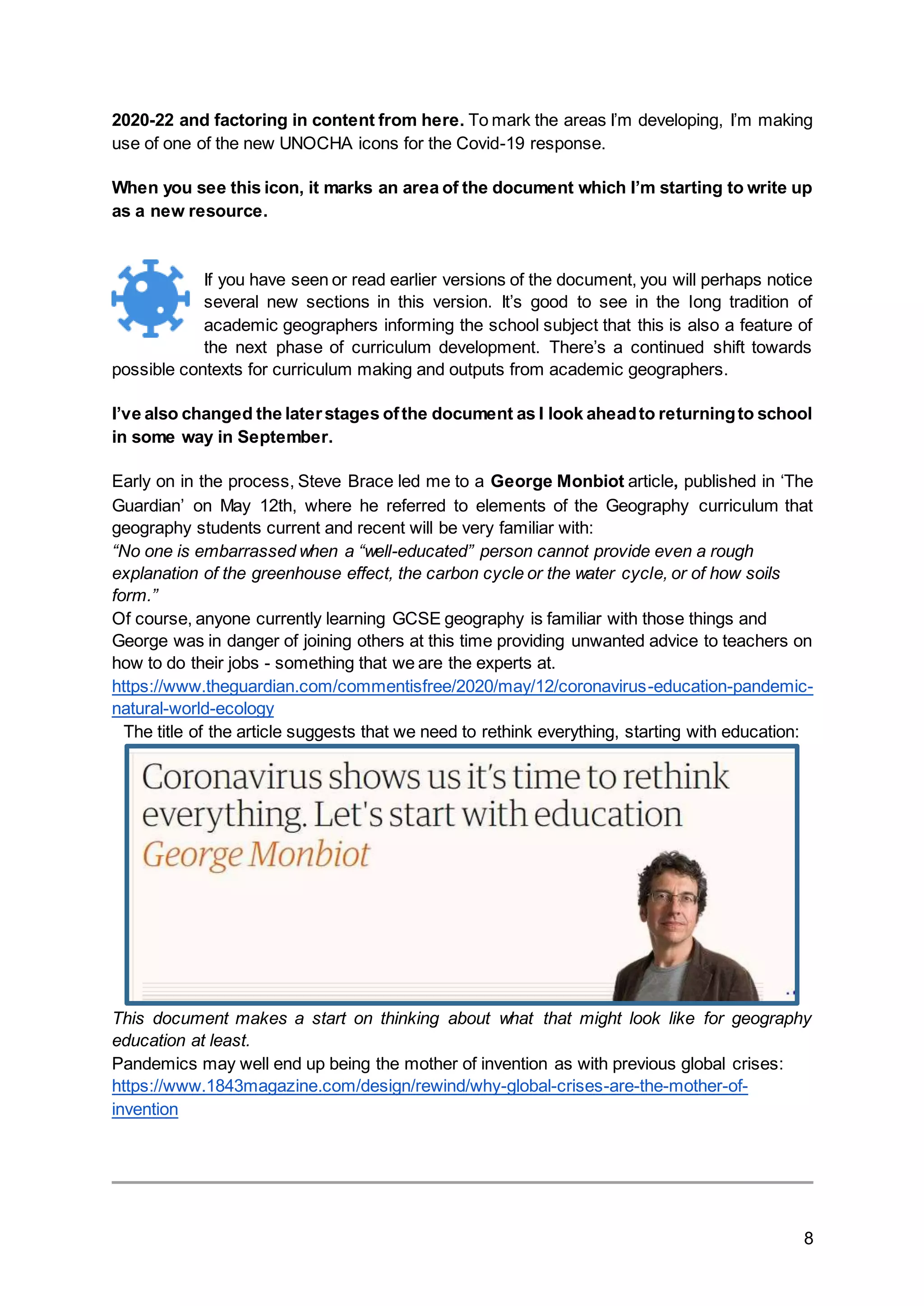 8
2020-22 and factoring in content from here. To mark the areas I’m developing, I’m making
use of one of the new UNOCHA icons for the Covid-19 response.
When you see this icon, it marks an area of the document which I’m starting to write up
as a new resource.
If you have seen or read earlier versions of the document, you will perhaps notice
several new sections in this version. It’s good to see in the long tradition of
academic geographers informing the school subject that this is also a feature of
the next phase of curriculum development. There’s a continued shift towards
possible contexts for curriculum making and outputs from academic geographers.
I’ve also changed the laterstages ofthe document as I look aheadto returningto school
in some way in September.
Early on in the process, Steve Brace led me to a George Monbiot article, published in ‘The
Guardian’ on May 12th, where he referred to elements of the Geography curriculum that
geography students current and recent will be very familiar with:
“No one is embarrassed when a “well-educated” person cannot provide even a rough
explanation of the greenhouse effect, the carbon cycle or the water cycle, or of how soils
form.”
Of course, anyone currently learning GCSE geography is familiar with those things and
George was in danger of joining others at this time providing unwanted advice to teachers on
how to do their jobs - something that we are the experts at.
https://www.theguardian.com/commentisfree/2020/may/12/coronavirus-education-pandemic-
natural-world-ecology
The title of the article suggests that we need to rethink everything, starting with education:
This document makes a start on thinking about what that might look like for geography
education at least.
Pandemics may well end up being the mother of invention as with previous global crises:
https://www.1843magazine.com/design/rewind/why-global-crises-are-the-mother-of-
invention
 