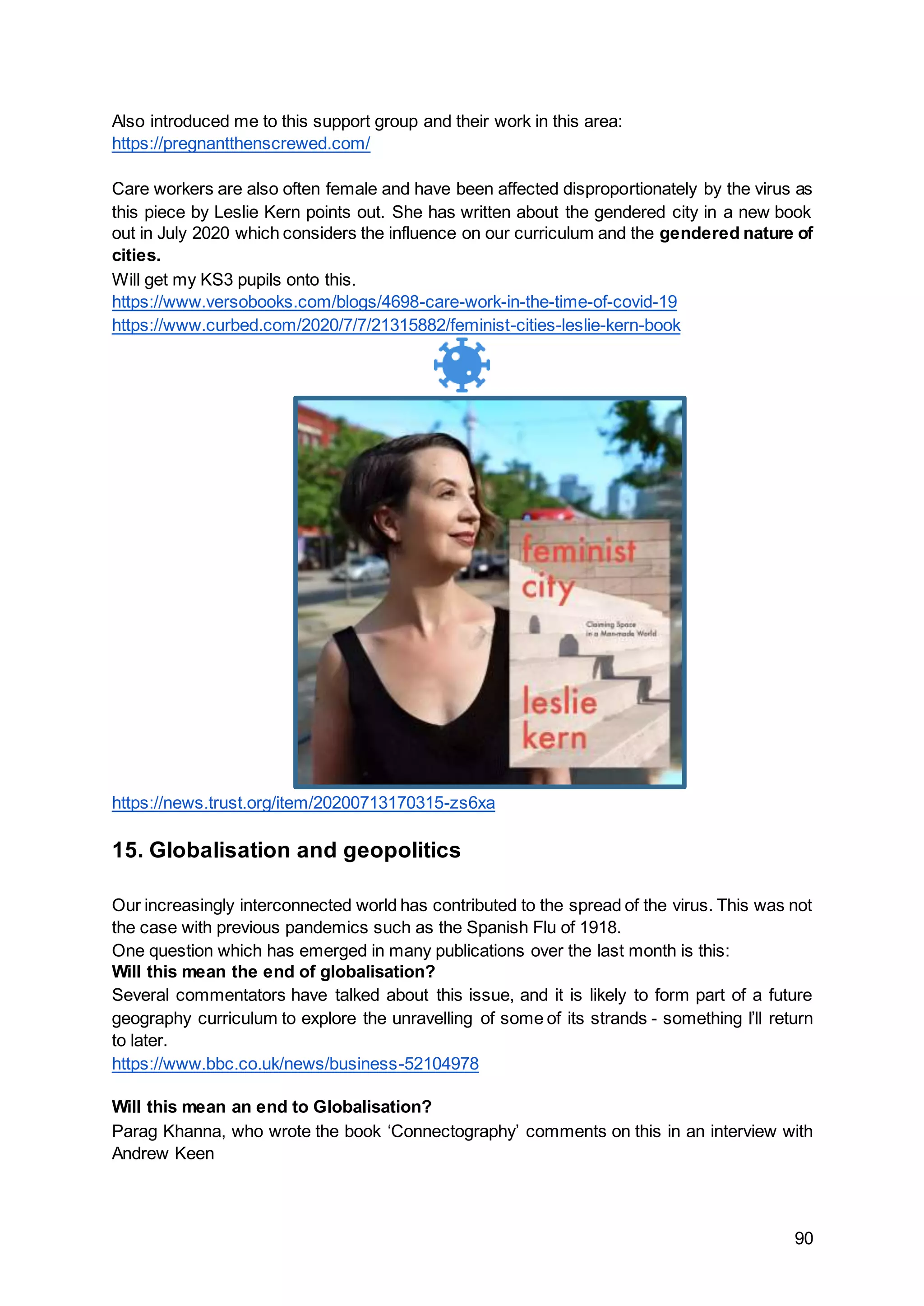 90
Also introduced me to this support group and their work in this area:
https://pregnantthenscrewed.com/
Care workers are also often female and have been affected disproportionately by the virus as
this piece by Leslie Kern points out. She has written about the gendered city in a new book
out in July 2020 which considers the influence on our curriculum and the gendered nature of
cities.
Will get my KS3 pupils onto this.
https://www.versobooks.com/blogs/4698-care-work-in-the-time-of-covid-19
https://www.curbed.com/2020/7/7/21315882/feminist-cities-leslie-kern-book
https://news.trust.org/item/20200713170315-zs6xa
15. Globalisation and geopolitics
Our increasingly interconnected world has contributed to the spread of the virus. This was not
the case with previous pandemics such as the Spanish Flu of 1918.
One question which has emerged in many publications over the last month is this:
Will this mean the end of globalisation?
Several commentators have talked about this issue, and it is likely to form part of a future
geography curriculum to explore the unravelling of some of its strands - something I’ll return
to later.
https://www.bbc.co.uk/news/business-52104978
Will this mean an end to Globalisation?
Parag Khanna, who wrote the book ‘Connectography’ comments on this in an interview with
Andrew Keen
 