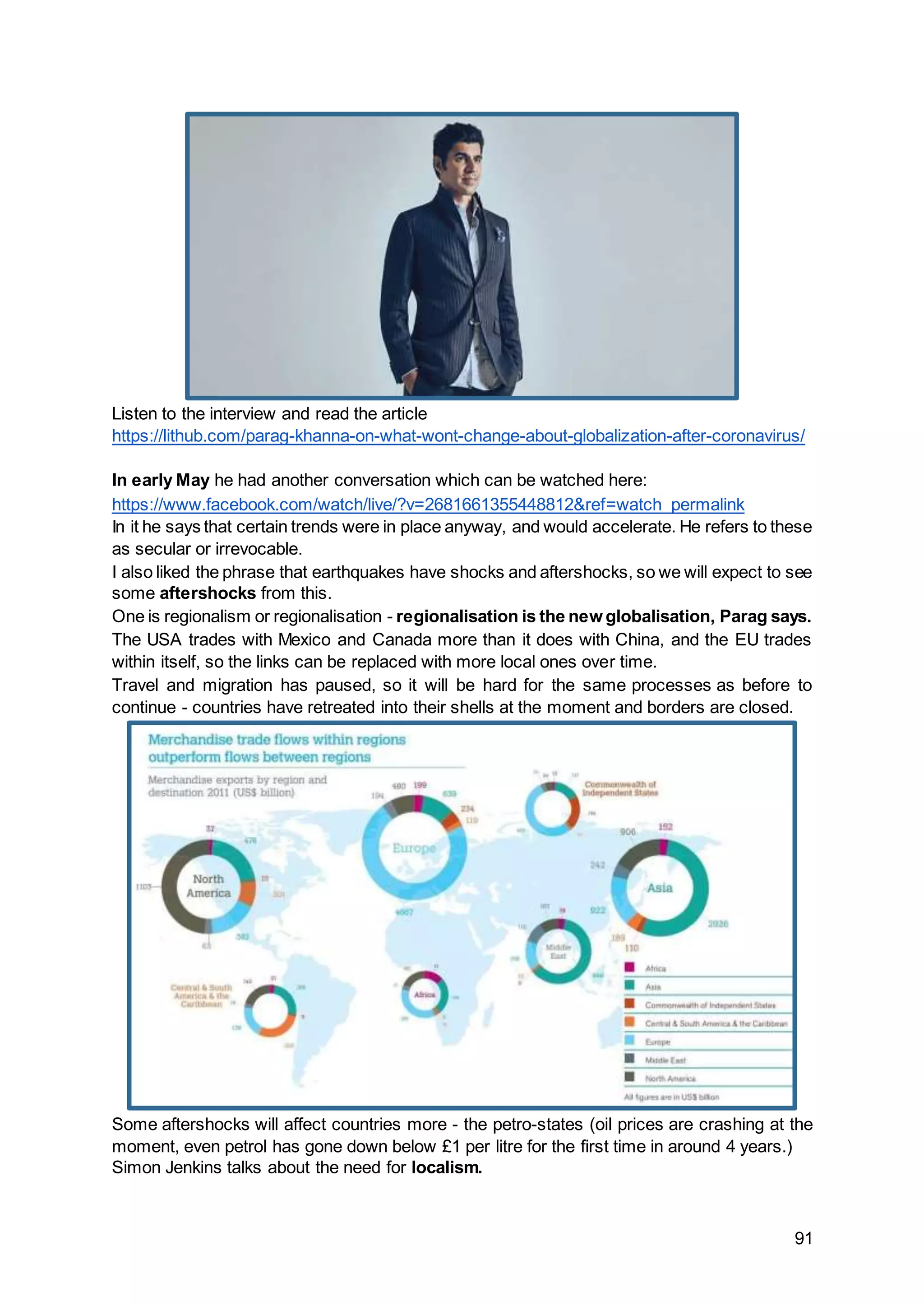 91
Listen to the interview and read the article
https://lithub.com/parag-khanna-on-what-wont-change-about-globalization-after-coronavirus/
In early May he had another conversation which can be watched here:
https://www.facebook.com/watch/live/?v=2681661355448812&ref=watch_permalink
In it he says that certain trends were in place anyway, and would accelerate. He refers to these
as secular or irrevocable.
I also liked the phrase that earthquakes have shocks and aftershocks, so we will expect to see
some aftershocks from this.
One is regionalism or regionalisation - regionalisation is the new globalisation, Parag says.
The USA trades with Mexico and Canada more than it does with China, and the EU trades
within itself, so the links can be replaced with more local ones over time.
Travel and migration has paused, so it will be hard for the same processes as before to
continue - countries have retreated into their shells at the moment and borders are closed.
Some aftershocks will affect countries more - the petro-states (oil prices are crashing at the
moment, even petrol has gone down below £1 per litre for the first time in around 4 years.)
Simon Jenkins talks about the need for localism.
 