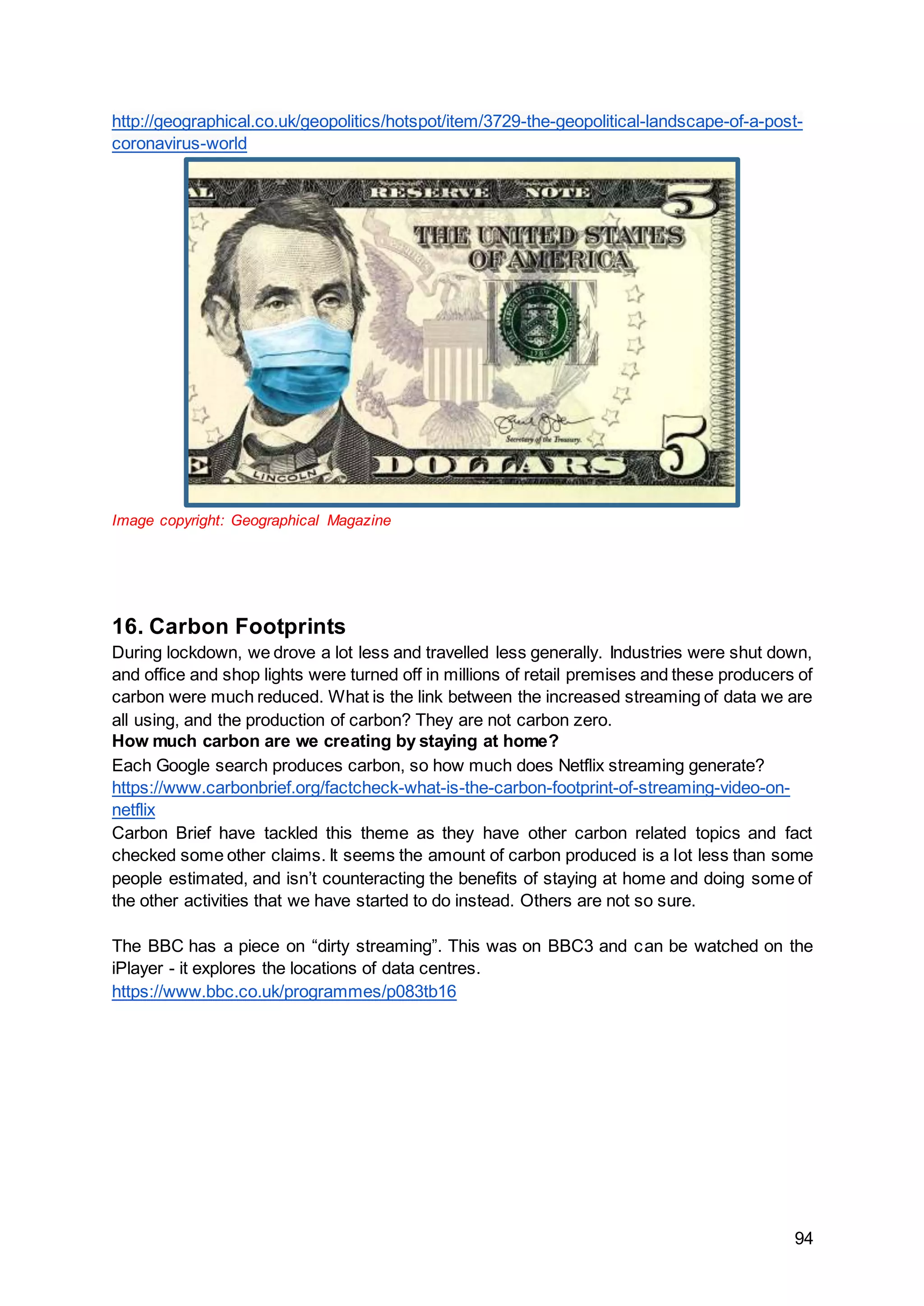 94
http://geographical.co.uk/geopolitics/hotspot/item/3729-the-geopolitical-landscape-of-a-post-
coronavirus-world
Image copyright: Geographical Magazine
16. Carbon Footprints
During lockdown, we drove a lot less and travelled less generally. Industries were shut down,
and office and shop lights were turned off in millions of retail premises and these producers of
carbon were much reduced. What is the link between the increased streaming of data we are
all using, and the production of carbon? They are not carbon zero.
How much carbon are we creating by staying at home?
Each Google search produces carbon, so how much does Netflix streaming generate?
https://www.carbonbrief.org/factcheck-what-is-the-carbon-footprint-of-streaming-video-on-
netflix
Carbon Brief have tackled this theme as they have other carbon related topics and fact
checked some other claims. It seems the amount of carbon produced is a lot less than some
people estimated, and isn’t counteracting the benefits of staying at home and doing some of
the other activities that we have started to do instead. Others are not so sure.
The BBC has a piece on “dirty streaming”. This was on BBC3 and can be watched on the
iPlayer - it explores the locations of data centres.
https://www.bbc.co.uk/programmes/p083tb16
 
