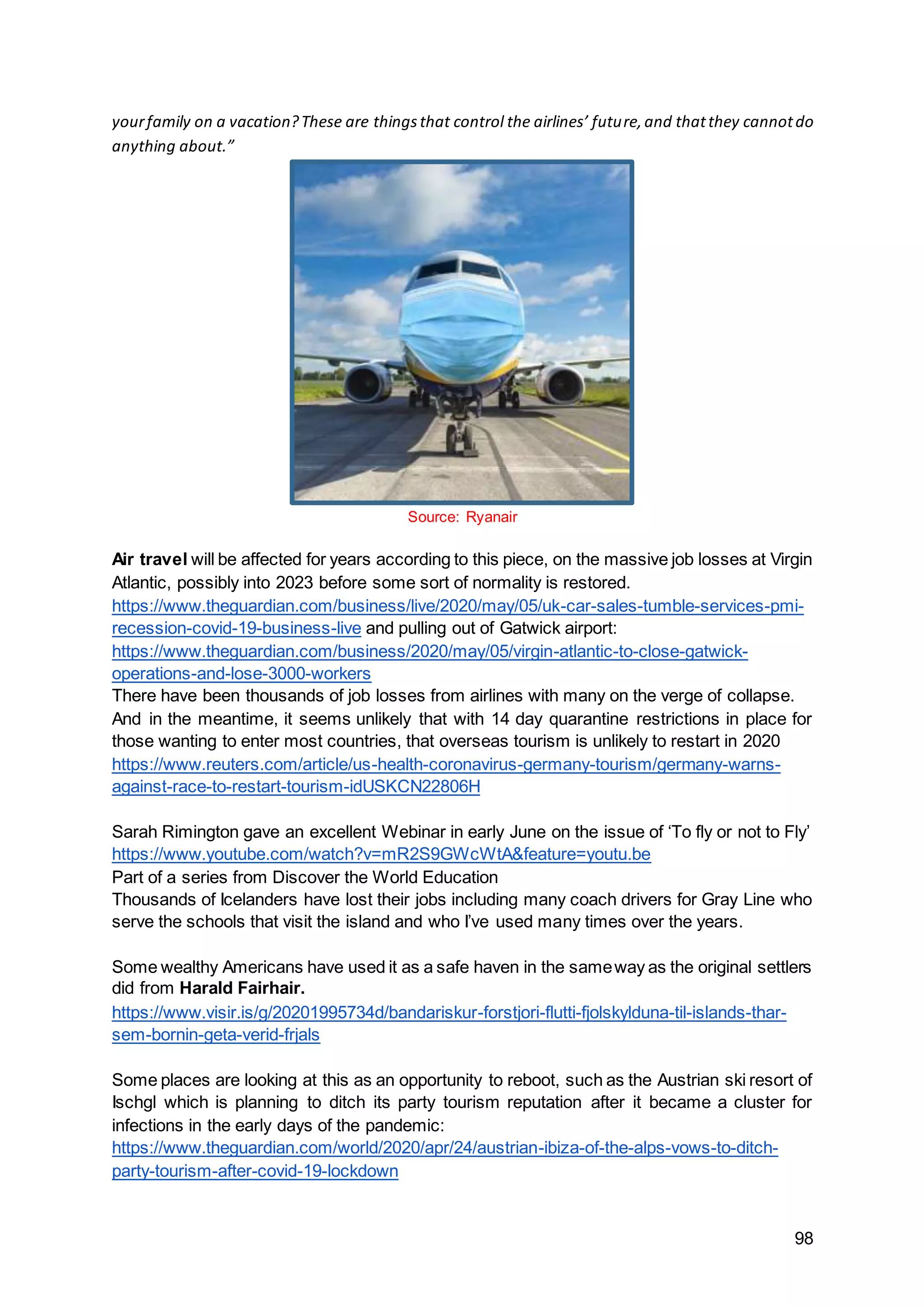98
yourfamily on a vacation?These are thingsthat control the airlines’ future,and thatthey cannotdo
anything about.”
Source: Ryanair
Air travel will be affected for years according to this piece, on the massive job losses at Virgin
Atlantic, possibly into 2023 before some sort of normality is restored.
https://www.theguardian.com/business/live/2020/may/05/uk-car-sales-tumble-services-pmi-
recession-covid-19-business-live and pulling out of Gatwick airport:
https://www.theguardian.com/business/2020/may/05/virgin-atlantic-to-close-gatwick-
operations-and-lose-3000-workers
There have been thousands of job losses from airlines with many on the verge of collapse.
And in the meantime, it seems unlikely that with 14 day quarantine restrictions in place for
those wanting to enter most countries, that overseas tourism is unlikely to restart in 2020
https://www.reuters.com/article/us-health-coronavirus-germany-tourism/germany-warns-
against-race-to-restart-tourism-idUSKCN22806H
Sarah Rimington gave an excellent Webinar in early June on the issue of ‘To fly or not to Fly’
https://www.youtube.com/watch?v=mR2S9GWcWtA&feature=youtu.be
Part of a series from Discover the World Education
Thousands of Icelanders have lost their jobs including many coach drivers for Gray Line who
serve the schools that visit the island and who I’ve used many times over the years.
Some wealthy Americans have used it as a safe haven in the sameway as the original settlers
did from Harald Fairhair.
https://www.visir.is/g/20201995734d/bandariskur-forstjori-flutti-fjolskylduna-til-islands-thar-
sem-bornin-geta-verid-frjals
Some places are looking at this as an opportunity to reboot, such as the Austrian ski resort of
Ischgl which is planning to ditch its party tourism reputation after it became a cluster for
infections in the early days of the pandemic:
https://www.theguardian.com/world/2020/apr/24/austrian-ibiza-of-the-alps-vows-to-ditch-
party-tourism-after-covid-19-lockdown
 