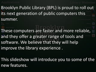 Brooklyn Public Library (BPL) is proud to roll out
its next generation of public computers this
summer.

These computers are faster and more reliable,
and they offer a greater range of tools and
software. We believe that they will help
improve the library experience .

This slideshow will introduce you to some of the
new features.
 