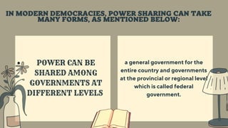 POWER CAN BE
SHARED AMONG
GOVERNMENTS AT
DIFFERENT LEVELS
a general government for the
entire country and governments
at the provincial or regional level
which is called federal
government.
IN MODERN DEMOCRACIES, POWER SHARING CAN TAKE
MANY FORMS, AS MENTIONED BELOW:
 