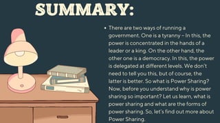 SUMMARY:
There are two ways of running a
government. One is a tyranny – In this, the
power is concentrated in the hands of a
leader or a king. On the other hand, the
other one is a democracy. In this, the power
is delegated at different levels. We don’t
need to tell you this, but of course, the
latter is better. So what is Power Sharing?
Now, before you understand why is power
sharing so important? Let us learn, what is
power sharing and what are the forms of
power sharing. So, let’s find out more about
Power Sharing.
 