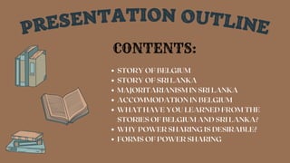 PRESENTATION OUTLINE
STORY OF BELGIUM
STORY OF SRI LANKA
MAJORITARIANISM IN SRI LANKA
ACCOMMODATION IN BELGIUM
WHAT HAVE YOU LEARNED FROM THE
STORIES OF BELGIUM AND SRI LANKA?
WHY POWER SHARING IS DESIRABLE?
FORMS OF POWER SHARING
CONTENTS:
 