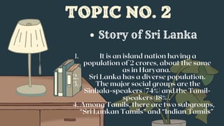TOPIC NO. 2
It is an island nation having a
population of 2 crores, about the same
as in Haryana.
Sri Lanka has a diverse population.
The major social groups are the
Sinhala-speakers (74%) and the Tamil-
speakers (18%).
Among Tamils, there are two subgroups,
“Sri Lankan Tamils” and “Indian Tamils”
1.
2.
3.
4.
Story of Sri Lanka
 