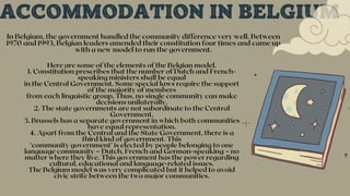 ACCOMMODATION IN BELGIUM
In Belgium, the government handled the community difference very well. Between
1970 and 1993, Belgian leaders amended their constitution four times and came up
with a new model to run the government.
Here are some of the elements of the Belgian model.
1. Constitution prescribes that the number of Dutch and French-
speaking ministers shall be equal
in the Central Government. Some special laws require the support
of the majority of members
from each linguistic group. Thus, no single community can make
decisions unilaterally.
2. The state governments are not subordinate to the Central
Government.
3. Brussels has a separate government in which both communities
have equal representation.
4. Apart from the Central and the State Government, there is a
third kind of government. This
‘community government’ is elected by people belonging to one
language community – Dutch, French and German-speaking – no
matter where they live. This government has the power regarding
cultural, educational and language-related issues.
The Belgium model was very complicated but it helped to avoid
civic strife between the two major communities.
 
