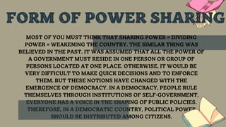 MOST OF YOU MUST THINK THAT SHARING POWER = DIVIDING
POWER = WEAKENING THE COUNTRY. THE SIMILAR THING WAS
BELIEVED IN THE PAST. IT WAS ASSUMED THAT ALL THE POWER OF
A GOVERNMENT MUST RESIDE IN ONE PERSON OR GROUP OF
PERSONS LOCATED AT ONE PLACE. OTHERWISE, IT WOULD BE
VERY DIFFICULT TO MAKE QUICK DECISIONS AND TO ENFORCE
THEM. BUT THESE NOTIONS HAVE CHANGED WITH THE
EMERGENCE OF DEMOCRACY. IN A DEMOCRACY, PEOPLE RULE
THEMSELVES THROUGH INSTITUTIONS OF SELF-GOVERNMENT.
EVERYONE HAS A VOICE IN THE SHAPING OF PUBLIC POLICIES.
THEREFORE, IN A DEMOCRATIC COUNTRY, POLITICAL POWER
SHOULD BE DISTRIBUTED AMONG CITIZENS.
FORM OF POWER SHARING
 