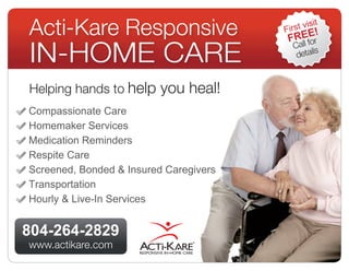 Acti-Kare Responsive                    First
                                         FREfEr
                                                visit
                                                !

IN-Home CARE
                                           ll o
                                          Ca
                                                 s
                                           detail



Helping hands to help you heal!
Compassionate Care
Homemaker Services
Medication Reminders
Respite Care
Screened, Bonded & Insured Caregivers
Transportation
Hourly & Live-In Services


804-264-2829
www.actikare.com                ®
 