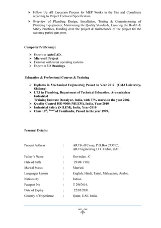 Follow Up All Execution Process for MEP Works in the Site and Coordinate
according to Project Technical Specification.
 Overview of Plumbing Design, Installation, Testing & Commissioning of
Plumbing Equipments, Maintaining the Quality Standards, Ensuring the Health &
Safety Practices, Handing over the project & maintenance of the project till the
warranty period gets over.
Computer Proficiency:
 Expert in AutoCAD.
 Microsoft Project
 Familiar with latest operating systems
 Expert in 3D Drawings
Education & Professional Courses & Training
 Diploma in Mechanical Engineering Passed in Year 2012 (CMJ University,
Shillong)
 I.T.I in Plumbing, Department of Technical Education, Arunachalam
Industrial
Training Institute Oonaiyur, India, with 77% marks in the year 2002.
 Quality Control ISO 9000 (NILEM), India, Year-2010
 Industrial Safety (NILEM), India, Year-2010
 Class 10th
, Board
of Tamilnadu, Passed in the year 1999.
Personal Details:
Present Address : ARJ Staff Camp, P.O.Box 283762,
ARJ Engineering LLC Dubai, UAE
Father’s Name : Govindan . C
Date of birth : 29/08/ 1982.
Marital Status : Married.
Languages known : English, Hindi, Tamil, Malayalam, Arabic.
Nationality : Indian.
Passport No : T 2967616.
Date of Expiry : 22/03/2031.
Country of Experience : Qatar, UAE, India.
 