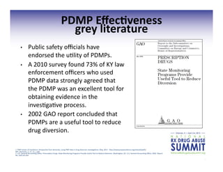 17	
  
PDMP	
  Eﬀec;veness	
  	
  
grey	
  literature	
  
•  Public	
  safety	
  oﬃcials	
  have	
  
endorsed	
  the	
  u3lity	
  of	
  PDMPs.	
  
•  A	
  2010	
  survey	
  found	
  73%	
  of	
  KY	
  law	
  
enforcement	
  oﬃcers	
  who	
  used	
  
PDMP	
  data	
  strongly	
  agreed	
  that	
  	
  
the	
  PDMP	
  was	
  an	
  excellent	
  tool	
  for	
  
obtaining	
  evidence	
  in	
  the	
  
inves3ga3ve	
  process.	
  
•  2002	
  GAO	
  report	
  concluded	
  that	
  
PDMPs	
  are	
  a	
  useful	
  tool	
  to	
  reduce	
  
drug	
  diversion.	
  	
  
1.	
  PMP	
  Center	
  of	
  Excellence.	
  Perspec3ve	
  from	
  Kentucky:	
  using	
  PMP	
  data	
  in	
  drug	
  diversion	
  inves3ga3ons.	
  May,	
  2011.	
  	
  hgp://www.pmpexcellence.org/sites/all/pdfs/
NFF_kentucky_5_17_11_c.pdf	
  
2.	
  U.S.	
  General	
  Accoun3ng	
  Oﬃce.	
  Prescrip3on	
  Drugs:	
  State	
  Monitoring	
  Programs	
  Provide	
  Useful	
  Tool	
  to	
  Reduce	
  Diversion.	
  Washington,	
  DC:	
  U.S.	
  General	
  Accoun3ng	
  Oﬃce;	
  2002.	
  Report	
  
No.	
  GAO-­‐02-­‐634	
  
 