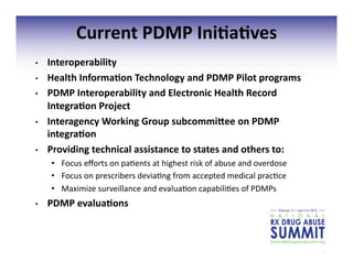 19	
  
Current	
  PDMP	
  Ini;a;ves	
  
•  Interoperability	
  
•  Health	
  Informa;on	
  Technology	
  and	
  PDMP	
  Pilot	
  programs	
  
•  PDMP	
  Interoperability	
  and	
  Electronic	
  Health	
  Record	
  
Integra;on	
  Project	
  
•  Interagency	
  Working	
  Group	
  subcommi^ee	
  on	
  PDMP	
  
integra;on	
  
•  Providing	
  technical	
  assistance	
  to	
  states	
  and	
  others	
  to:	
  
•  Focus	
  eﬀorts	
  on	
  pa3ents	
  at	
  highest	
  risk	
  of	
  abuse	
  and	
  overdose	
  	
  
•  Focus	
  on	
  prescribers	
  devia3ng	
  from	
  accepted	
  medical	
  prac3ce	
  
•  Maximize	
  surveillance	
  and	
  evalua3on	
  capabili3es	
  of	
  PDMPs	
  
•  PDMP	
  evalua;ons	
  
 