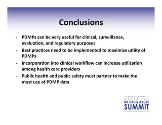 20	
  
Conclusions	
  
•  PDMPs	
  can	
  be	
  very	
  useful	
  for	
  clinical,	
  surveillance,	
  
evalua;on,	
  and	
  regulatory	
  purposes	
  
•  Best	
  prac;ces	
  need	
  to	
  be	
  implemented	
  to	
  maximize	
  u;lity	
  of	
  
PDMPs	
  
•  Incorpora;on	
  into	
  clinical	
  workﬂow	
  can	
  increase	
  u;liza;on	
  
among	
  health	
  care	
  providers	
  
•  Public	
  health	
  and	
  public	
  safety	
  must	
  partner	
  to	
  make	
  the	
  
most	
  use	
  of	
  PDMP	
  data	
  
 