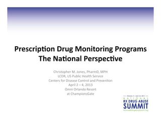 Prescrip;on	
  Drug	
  Monitoring	
  Programs	
  
The	
  Na;onal	
  Perspec;ve	
  
Christopher	
  M.	
  Jones,	
  PharmD,	
  MPH	
  
LCDR,	
  US	
  Public	
  Health	
  Service	
  	
  
Centers	
  for	
  Disease	
  Control	
  and	
  Preven3on	
  
April	
  2	
  –	
  4,	
  2013	
  
Omni	
  Orlando	
  Resort	
  	
  
at	
  ChampionsGate	
  
 