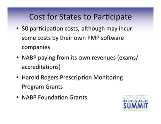 Cost	
  for	
  States	
  to	
  Par3cipate	
  
•  $0	
  par3cipa3on	
  costs,	
  although	
  may	
  incur	
  
some	
  costs	
  by	
  their	
  own	
  PMP	
  sovware	
  
companies	
  
•  NABP	
  paying	
  from	
  its	
  own	
  revenues	
  (exams/
accredita3ons)	
  
•  Harold	
  Rogers	
  Prescrip3on	
  Monitoring	
  
Program	
  Grants	
  
•  NABP	
  Founda3on	
  Grants	
  
 
