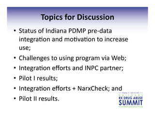 Topics	
  for	
  Discussion	
  	
  
•  Status	
  of	
  Indiana	
  PDMP	
  pre-­‐data	
  
integra3on	
  and	
  mo3va3on	
  to	
  increase	
  
use;	
  
•  Challenges	
  to	
  using	
  program	
  via	
  Web;	
  
•  Integra3on	
  eﬀorts	
  and	
  INPC	
  partner;	
  
•  Pilot	
  I	
  results;	
  
•  Integra3on	
  eﬀorts	
  +	
  NarxCheck;	
  and	
  
•  Pilot	
  II	
  results.	
  
 