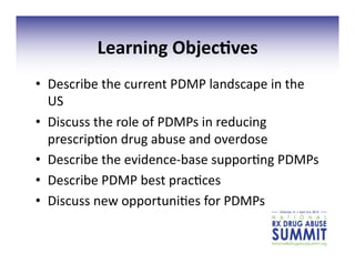 Learning	
  Objec;ves	
  
•  Describe	
  the	
  current	
  PDMP	
  landscape	
  in	
  the	
  
US	
  
•  Discuss	
  the	
  role	
  of	
  PDMPs	
  in	
  reducing	
  
prescrip3on	
  drug	
  abuse	
  and	
  overdose	
  
•  Describe	
  the	
  evidence-­‐base	
  suppor3ng	
  PDMPs	
  
•  Describe	
  PDMP	
  best	
  prac3ces	
  
•  Discuss	
  new	
  opportuni3es	
  for	
  PDMPs	
  
 