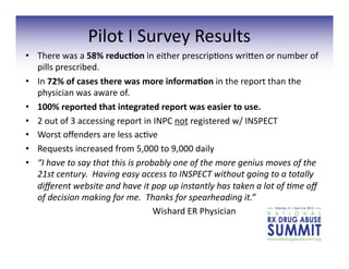 •  There	
  was	
  a	
  58%	
  reduc;on	
  in	
  either	
  prescrip3ons	
  wrigen	
  or	
  number	
  of	
  
pills	
  prescribed.	
  
•  In	
  72%	
  of	
  cases	
  there	
  was	
  more	
  informa;on	
  in	
  the	
  report	
  than	
  the	
  
physician	
  was	
  aware	
  of.	
  
•  100%	
  reported	
  that	
  integrated	
  report	
  was	
  easier	
  to	
  use.	
  
•  2	
  out	
  of	
  3	
  accessing	
  report	
  in	
  INPC	
  not	
  registered	
  w/	
  INSPECT	
  
•  Worst	
  oﬀenders	
  are	
  less	
  ac3ve	
  
•  Requests	
  increased	
  from	
  5,000	
  to	
  9,000	
  daily	
  
•  “I	
  have	
  to	
  say	
  that	
  this	
  is	
  probably	
  one	
  of	
  the	
  more	
  genius	
  moves	
  of	
  the	
  
21st	
  century.	
  	
  Having	
  easy	
  access	
  to	
  INSPECT	
  without	
  going	
  to	
  a	
  totally	
  
diﬀerent	
  website	
  and	
  have	
  it	
  pop	
  up	
  instantly	
  has	
  taken	
  a	
  lot	
  of	
  Eme	
  oﬀ	
  
of	
  decision	
  making	
  for	
  me.	
  	
  Thanks	
  for	
  spearheading	
  it.”	
  	
  
	
   	
   	
   	
   	
   	
   	
   	
   	
  Wishard	
  ER	
  Physician	
  
Pilot	
  I	
  Survey	
  Results	
  
 