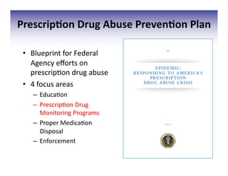 Prescrip;on	
  Drug	
  Abuse	
  Preven;on	
  Plan	
  
•  Blueprint	
  for	
  Federal	
  
Agency	
  eﬀorts	
  on	
  
prescrip3on	
  drug	
  abuse	
  
•  4	
  focus	
  areas	
  
–  Educa3on	
  
–  Prescrip3on	
  Drug	
  
Monitoring	
  Programs	
  
–  Proper	
  Medica3on	
  
Disposal	
  
–  Enforcement	
  
 