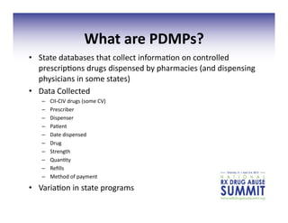 What	
  are	
  PDMPs?	
  
•  State	
  databases	
  that	
  collect	
  informa3on	
  on	
  controlled	
  
prescrip3ons	
  drugs	
  dispensed	
  by	
  pharmacies	
  (and	
  dispensing	
  
physicians	
  in	
  some	
  states)	
  	
  
•  Data	
  Collected	
  	
  
–  CII-­‐CIV	
  drugs	
  (some	
  CV)	
  
–  Prescriber	
  
–  Dispenser	
  
–  Pa3ent	
  
–  Date	
  dispensed	
  
–  Drug	
  
–  Strength	
  
–  Quan3ty	
  
–  Reﬁlls	
  	
  
–  Method	
  of	
  payment	
  
•  Varia3on	
  in	
  state	
  programs	
  
 