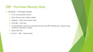 ERP - Purchase Receipt Note
 Purchase -> Purchase Invoices
 F3 for new purchase invoice.
 Enter the buy from vendor number.
 Shipping -> Enter the location code.
 Click IMS -> Get lines.
 It automatically retrieve the purchase invoice from PDT. Identify your request using
remarks or document number.
 Select that line.
 Ctrl+F1 -> IMS -> Process lines.
 
