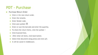PDT - Purchase
 Purchase Return Order
 Click (+) for new return order.
 Enter the remarks.
 Enter Vendor code.
 Click save symbol
 Enter or scan the barcode and enter the quantity.
 To check the return items, click the symbol
 Click Scanned lines.
 After enter all items, click back button.
 Select that document (long press) and click (✔).
 It will be saved in middleware.
 