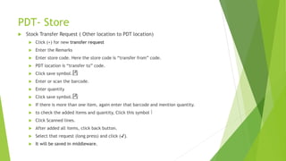 PDT- Store
 Stock Transfer Request ( Other location to PDT location)
 Click (+) for new transfer request
 Enter the Remarks
 Enter store code. Here the store code is “transfer from” code.
 PDT location is “transfer to” code.
 Click save symbol.
 Enter or scan the barcode.
 Enter quantity
 Click save symbol.
 If there is more than one item, again enter that barcode and mention quantity.
 to check the added items and quantity, Click this symbol
 Click Scanned lines.
 After added all items, click back button.
 Select that request (long press) and click (✔).
 It will be saved in middleware.
 