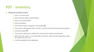 PDT - Inventory
 Physical Inventory Count
 Click (+) for new count
 Enter Stock bin number (Shelf Number)
 Enter or scan the barcode
 Enter the quantity
 Click “Enter” button in keypad or save symbol
 If you want to add another item in the bin, just scan and enter the barcode and quantity.
 Click Save symbol.
 If you want to add items in another bin, enter that bin number and add items.
 After the count, click (…) in the right side of stock bin. Select the bins (long press) using
bin number and click ( ✔).
 It will be uploaded to the middleware.
 