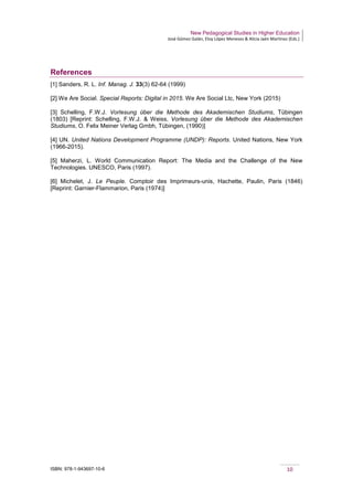 New Pedagogical Studies in Higher Education
José Gómez Galán, Eloy López Meneses & Alicia Jaén Martínez (Eds.)
ISBN: 978-1-943697-10-6 10
References
[1] Sanders, R. L. Inf. Manag. J. 33(3) 62-64 (1999)
[2] We Are Social. Special Reports: Digital in 2015. We Are Social Ltc, New York (2015)
[3] Schelling, F.W.J. Vorlesung über die Methode des Akademischen Studiums, Tübingen
(1803) [Reprint: Schelling, F.W.J. & Weiss, Vorlesung über die Methode des Akademischen
Studiums, O. Felix Meiner Verlag Gmbh, Tübingen, (1990)]
[4] UN. United Nations Development Programme (UNDP): Reports. United Nations, New York
(1966-2015).
[5] Maherzi, L. World Communication Report: The Media and the Challenge of the New
Technologies. UNESCO, Paris (1997).
[6] Michelet, J. Le Peuple. Comptoir des Imprimeurs-unis, Hachette, Paulin, Paris (1846)
[Reprint: Garnier-Flammarion, Paris (1974)]
 