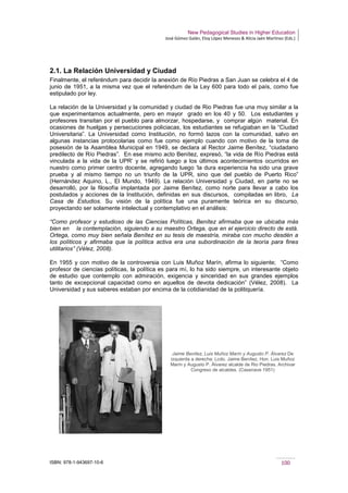 New Pedagogical Studies in Higher Education
José Gómez Galán, Eloy López Meneses & Alicia Jaén Martínez (Eds.)
ISBN: 978-1-943697-10-6 100
2.1. La Relación Universidad y Ciudad
Finalmente, el referéndum para decidir la anexión de Río Piedras a San Juan se celebra el 4 de
junio de 1951, a la misma vez que el referéndum de la Ley 600 para todo el país, como fue
estipulado por ley.
La relación de la Universidad y la comunidad y ciudad de Rio Piedras fue una muy similar a la
que experimentamos actualmente, pero en mayor grado en los 40 y 50. Los estudiantes y
profesores transitan por el pueblo para almorzar, hospedarse, y comprar algún material. En
ocasiones de huelgas y persecuciones policiacas, los estudiantes se refugiaban en la “Ciudad
Universitaria”. La Universidad como Institución, no formó lazos con la comunidad, salvo en
algunas instancias protocolarias como fue como ejemplo cuando con motivo de la toma de
posesión de la Asamblea Municipal en 1949, se declara al Rector Jaime Benítez, “ciudadano
predilecto de Río Piedras”. En ese mismo acto Benítez, expresó, “la vida de Río Piedras está
vinculada a la vida de la UPR’ y se refirió luego a los últimos acontecimientos ocurridos en
nuestro como primer centro docente, agregando luego ‘la dura experiencia ha sido una grave
prueba y al mismo tiempo no un triunfo de la UPR, sino que del pueblo de Puerto Rico”
(Hernández Aquino, L., El Mundo, 1949). La relación Universidad y Ciudad, en parte no se
desarrolló, por la filosofía implantada por Jaime Benítez, como norte para llevar a cabo los
postulados y acciones de la Institución, definidas en sus discursos, compiladas en libro, La
Casa de Estudios. Su visión de la política fue una puramente teórica en su discurso,
proyectando ser solamente intelectual y contemplativo en el análisis:
“Como profesor y estudioso de las Ciencias Políticas, Benítez afirmaba que se ubicaba más
bien en la contemplación, siguiendo a su maestro Ortega, que en el ejercicio directo de está.
Ortega, como muy bien señala Benítez en su tesis de maestría, miraba con mucho desdén a
los políticos y afirmaba que la política activa era una subordinación de la teoría para fines
utilitarios” (Vélez, 2008).
En 1955 y con motivo de la controversia con Luis Muñoz Marín, afirma lo siguiente; “Como
profesor de ciencias políticas, la política es para mí, lo ha sido siempre, un interesante objeto
de estudio que contemplo con admiración, exigencia y sinceridad en sus grandes ejemplos
tanto de excepcional capacidad como en aquellos de devota dedicación” (Vélez, 2008). La
Universidad y sus saberes estaban por encima de la cotidianidad de la politiquería.
Jaime Benítez, Luis Muñoz Marín y Augusto P. Álvarez De
izquierda a derecha: Lcdo. Jaime Benítez, Hon. Luis Muñoz
Marín y Augusto P. Álvarez alcalde de Rio Piedras. Archivar
Congreso de alcaldes. (Casenave 1951)
 