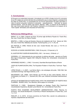 New Pedagogical Studies in Higher Education
José Gómez Galán, Eloy López Meneses & Alicia Jaén Martínez (Eds.)
ISBN: 978-1-943697-10-6 101
3. Conclusiones
El Proyecto de modernidad propuesto y formalizado por el PPD a finales de los 40 y principios
de los 50, estaba por encima de toda otra consideración para la clase dirigente y propulsora de
las ideas en Puerto Rico. La Universidad fue uno de los instrumentos de poder para llevar a
cabo el cambio propuesto mediante la educación, específicamente,... “estimular ‘la riqueza
espiritual latente…entre las clases más pobres” (Benítez, 1985). La anexión de Río Piedras a
San Juan formó parte esencial del Proyecto, insertando a la Universidad en el espacio de la
“Gran Capital’’ del Estado Libre Asociado de Puerto Rico.
Referencias Bibliográficas
BARALT, G. A. (1993). Tradición de futuro: El primer siglo del Banco Popular de Puerto Rico,
San Juan, Puerto Rico: Ed. Banco Popular.
BENÍTEZ, J. (1985). La Casa de Estudios, Discurso de instalación del 15 de febrero de 1943,
San Juan, Puerto Rico: Biblioteca de Autores Puertorriqueños, p.15, 17, 26 y 36.
DE HOSTOS, A. (1966). Historia de San Juan, Ciudad Murada, San Juan, p. 113-116, en
Palau, A. (2014).
ECOS DE LA CIUDAD UNIVERSITARIA. (1946, 22 de junio). El Imparcial, p.14.
EL AUDITOR PRO FUSIÓN DE MUNICIPIOS, (1951, 1 de marzo). El Mundo. p.1.
GOODSELL, C.T. Administración de una revolución: la reforma del poder ejecutivo en Puerto
Rico bajo el Gobernador Tugwell (1941-1946) Río Piedras: Ed. Universitaria, Universidad de
Puerto Rico.
HERNÁNDEZ AQUINO, L., (1949, 11 de enero). Asamblea Municipal Declara al Rector
JUNTA DE PLANIFICACIÓN (1944). The Population Problem in Puerto Rico: Technical Paper,
p. 4.
LÓPEZ ROJAS, L. A. (2007). Luis Muñoz Marín y las estrategias del poder, 1936-1946, San
Juan/Santo Domingo: Isla Negra Editores, p. 69.
MALDONADO, A.W. (2008). Jaime Benítez (pp.177-187) en Don Jaime Benítez, Entre la
Universidad y la Política, H. L., Acevedo (Ed.) San Juan: Editorial Universidad Interamericana,
p. 177.
OFFICE OF INFORMATION OF PUERTO RICO, WITH THE ASSISTANCE OF PUERTO RICO
PLANNING BOARD (1943). The Little Mud, última página no numerada.
PANTOJAS, E. (1990). Development Strategies as Ideology: Puerto Rico Export-Led
Industrialization Experience, Boulder Lynne Rienner: Ed., Universidad de Puerto Rico.
PUERTO RICO ECONOMIC DEVELOPMENT ADMINISTRATION (1954). Planning for
Economic and Social Development, a Summary of Recent Development in Puerto Rico, June
1, p. 1y 6.
PERLOFF, H. S. [19??]. El futuro económico de Puerto Rico, sección de publicaciones e
impresos: Departamento de Instrucción.
 